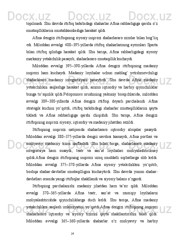 24topilmadi. Shu davrda ittifoq tarkibidagi shaharlar Afina rahbarligiga qarshi o‘z
mustaqilliklarini mustahkamlashga harakat qildi.
Afina dengizi ittifoqining siyosiy inqirozi shaharlararo nizolar bilan bog‘liq
edi.   Miloddan   avvalgi   400–395-yillarda   ittifoq   shaharlarining   ayrimlari   Sparta
bilan   ittifoq   qilishga   harakat   qildi.   Shu   tariqa,   Afina   rahbarligidagi   siyosiy
markaziy yetakchilik pasayib, shaharlararo mustaqillik kuchaydi.
Miloddan   avvalgi   395–390-yillarda   Afina   dengizi   ittifoqining   madaniy
inqirozi   ham   kuchaydi.   Madaniy   loyihalar   uchun   mablag‘   yetishmovchiligi
shaharlararo   madaniy   integratsiyani   pasaytirdi.   Shu   davrda   Afina   madaniy
yetakchilikni   saqlashga   harakat   qildi,   ammo   iqtisodiy   va   harbiy   qiyinchiliklar
bunga   to‘sqinlik   qildi.Peloponnes   urushining   yakuniy   bosqichlarida,   miloddan
avvalgi   389–380-yillarda   Afina   dengizi   ittifoqi   deyarli   parchalandi.   Afina
strategik   kuchini   yo‘qotdi,   ittifoq   tarkibidagi   shaharlar   mustaqilliklarini   qayta
tikladi   va   Afina   rahbarligiga   qarshi   chiqishdi.   Shu   tariqa,   Afina   dengizi
ittifoqining inqirozi siyosiy, iqtisodiy va madaniy jihatdan sezildi.
Ittifoqning   inqirozi   natijasida   shaharlararo   iqtisodiy   aloqalar   pasaydi.
Miloddan   avvalgi   380–375-yillarda  dengiz   savdosi   kamaydi,  Afina  portlari   va
moliyaviy   markaziy   tizim   zaiflashdi.   Shu   bilan   birga,   shaharlararo   madaniy
integratsiya   ham   susaydi,   teatr   va   san’at   loyihalari   moliyalashtirilmay
qoldi.Afina   dengizi   ittifoqining   inqirozi   uzoq   muddatli   oqibatlarga   olib   keldi.
Miloddan   avvalgi   375–370-yillarda   Afina   siyosiy   yetakchilikni   yo‘qotib,
boshqa   shahar-davlatlar   mustaqilligini   kuchaytirdi.   Shu   davrda   yunon   shahar-
davlatlari orasida yangi ittifoqlar shakllandi va siyosiy balans o‘zgardi.
Ittifoqning   parchalanishi   madaniy   jihatdan   ham   ta’sir   qildi.   Miloddan
avvalgi   370–365-yillarda   Afina   teatr,   san’at   va   musiqiy   loyihalarni
moliyalashtirishda   qiyinchiliklarga   duch   keldi.   Shu   tariqa,   Afina   madaniy
yetakchilikni   saqlash   imkoniyatini   yo‘qotdi.Afina   dengizi   ittifoqining   inqirozi
shaharlararo   iqtisodiy   va   siyosiy   tizimni   qayta   shakllantirishni   talab   qildi.
Miloddan   avvalgi   365–360-yillarda   shaharlar   o‘z   moliyaviy   va   harbiy 