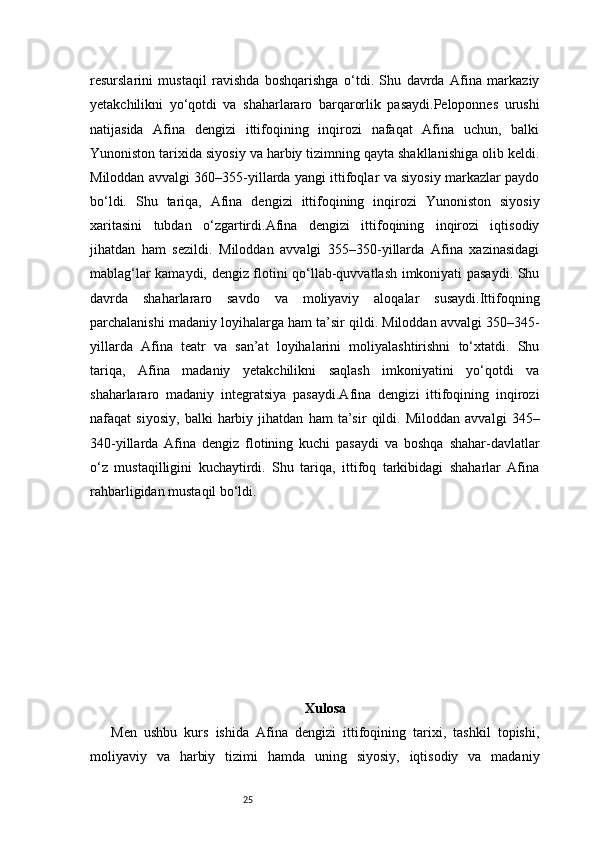 25resurslarini   mustaqil   ravishda   boshqarishga   o‘tdi.   Shu   davrda   Afina   markaziy
yetakchilikni   yo‘qotdi   va   shaharlararo   barqarorlik   pasaydi.Peloponnes   urushi
natijasida   Afina   dengizi   ittifoqining   inqirozi   nafaqat   Afina   uchun,   balki
Yunoniston tarixida siyosiy va harbiy tizimning qayta shakllanishiga olib keldi.
Miloddan avvalgi 360–355-yillarda yangi ittifoqlar va siyosiy markazlar paydo
bo‘ldi.   Shu   tariqa,   Afina   dengizi   ittifoqining   inqirozi   Yunoniston   siyosiy
xaritasini   tubdan   o‘zgartirdi.Afina   dengizi   ittifoqining   inqirozi   iqtisodiy
jihatdan   ham   sezildi.   Miloddan   avvalgi   355–350-yillarda   Afina   xazinasidagi
mablag‘lar kamaydi, dengiz flotini qo‘llab-quvvatlash imkoniyati pasaydi. Shu
davrda   shaharlararo   savdo   va   moliyaviy   aloqalar   susaydi.Ittifoqning
parchalanishi madaniy loyihalarga ham ta’sir qildi. Miloddan avvalgi 350–345-
yillarda   Afina   teatr   va   san’at   loyihalarini   moliyalashtirishni   to‘xtatdi.   Shu
tariqa,   Afina   madaniy   yetakchilikni   saqlash   imkoniyatini   yo‘qotdi   va
shaharlararo   madaniy   integratsiya   pasaydi.Afina   dengizi   ittifoqining   inqirozi
nafaqat   siyosiy,   balki   harbiy   jihatdan   ham   ta’sir   qildi.   Miloddan   avvalgi   345–
340-yillarda   Afina   dengiz   flotining   kuchi   pasaydi   va   boshqa   shahar-davlatlar
o‘z   mustaqilligini   kuchaytirdi.   Shu   tariqa,   ittifoq   tarkibidagi   shaharlar   Afina
rahbarligidan mustaqil bo‘ldi.
Xulosa
Men   ushbu   kurs   ishida   Afina   dengizi   ittifoqining   tarixi,   tashkil   topishi,
moliyaviy   va   harbiy   tizimi   hamda   uning   siyosiy,   iqtisodiy   va   madaniy 