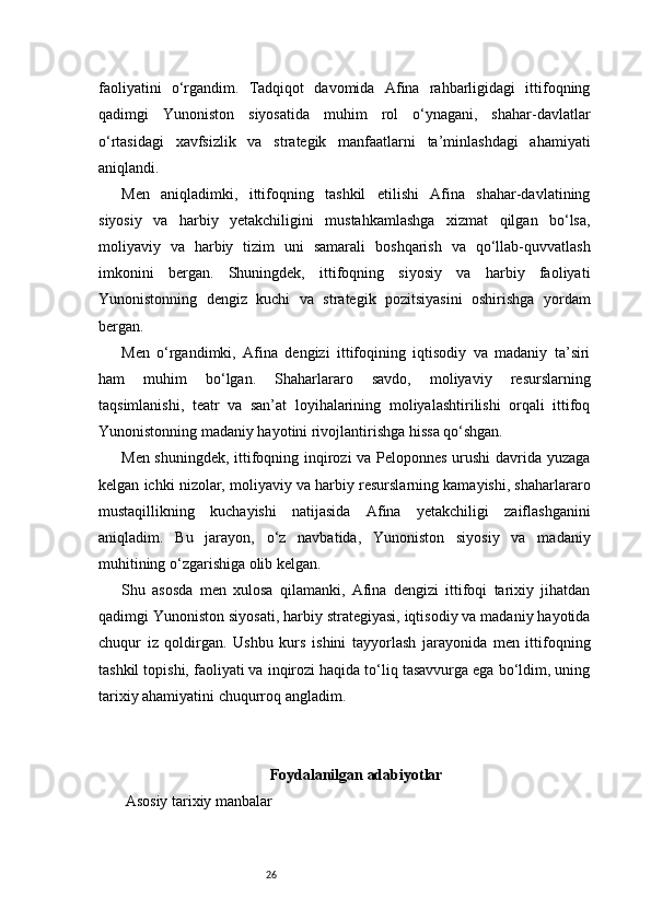 26faoliyatini   o‘rgandim.   Tadqiqot   davomida   Afina   rahbarligidagi   ittifoqning
qadimgi   Yunoniston   siyosatida   muhim   rol   o‘ynagani,   shahar-davlatlar
o‘rtasidagi   xavfsizlik   va   strategik   manfaatlarni   ta’minlashdagi   ahamiyati
aniqlandi.
Men   aniqladimki,   ittifoqning   tashkil   etilishi   Afina   shahar-davlatining
siyosiy   va   harbiy   yetakchiligini   mustahkamlashga   xizmat   qilgan   bo‘lsa,
moliyaviy   va   harbiy   tizim   uni   samarali   boshqarish   va   qo‘llab-quvvatlash
imkonini   bergan.   Shuningdek,   ittifoqning   siyosiy   va   harbiy   faoliyati
Yunonistonning   dengiz   kuchi   va   strategik   pozitsiyasini   oshirishga   yordam
bergan.
Men   o‘rgandimki,   Afina   dengizi   ittifoqining   iqtisodiy   va   madaniy   ta’siri
ham   muhim   bo‘lgan.   Shaharlararo   savdo,   moliyaviy   resurslarning
taqsimlanishi,   teatr   va   san’at   loyihalarining   moliyalashtirilishi   orqali   ittifoq
Yunonistonning madaniy hayotini rivojlantirishga hissa qo‘shgan.
Men shuningdek, ittifoqning inqirozi va Peloponnes urushi davrida yuzaga
kelgan ichki nizolar, moliyaviy va harbiy resurslarning kamayishi, shaharlararo
mustaqillikning   kuchayishi   natijasida   Afina   yetakchiligi   zaiflashganini
aniqladim.   Bu   jarayon,   o‘z   navbatida,   Yunoniston   siyosiy   va   madaniy
muhitining o‘zgarishiga olib kelgan.
Shu   asosda   men   xulosa   qilamanki,   Afina   dengizi   ittifoqi   tarixiy   jihatdan
qadimgi Yunoniston siyosati, harbiy strategiyasi, iqtisodiy va madaniy hayotida
chuqur   iz   qoldirgan.   Ushbu   kurs   ishini   tayyorlash   jarayonida   men   ittifoqning
tashkil topishi, faoliyati va inqirozi haqida to‘liq tasavvurga ega bo‘ldim, uning
tarixiy ahamiyatini chuqurroq angladim.
Foydalanilgan adabiyotlar
 Asosiy tarixiy manbalar 