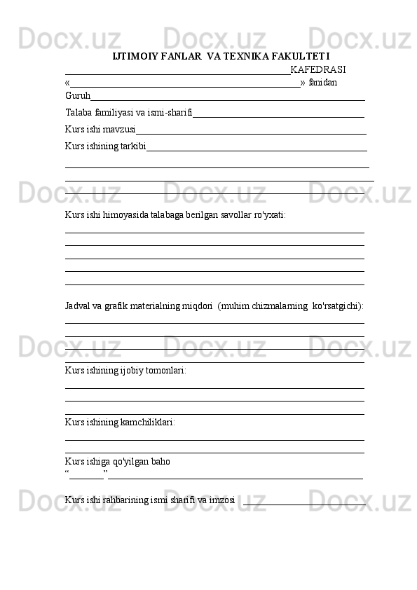 IJTIMOIY FANLAR  VA TEXNIKA FAKULTETI
______________________________________________KAFEDRASI
«_______________________________________________» fanidan
Guruh________________________________________________________
Talaba familiyasi va ismi-sharifi___________________________________
Kurs ishi mavzusi_______________________________________________
Kurs ishining tarkibi_____________________________________________
______________________________________________________________
_______________________________________________________________
_____________________________________________________________
Kurs ishi himoyasida talabaga berilgan savollar ro'yxati:
_____________________________________________________________
_____________________________________________________________
_____________________________________________________________
_____________________________________________________________
_____________________________________________________________
Jadval va grafik materialning miqdori  (muhim chizmalarning  ko'rsatgichi):
_____________________________________________________________
_____________________________________________________________
_____________________________________________________________
_____________________________________________________________
Kurs ishining ijobiy tomonlari:
_____________________________________________________________
_____________________________________________________________
_____________________________________________________________
Kurs ishining kamchiliklari:
_____________________________________________________________
_____________________________________________________________
Kurs ishiga qo'yilgan baho
“_______”____________________________________________________
Kurs ishi rahbarining ismi sharifi va imzosi   _________________________ 