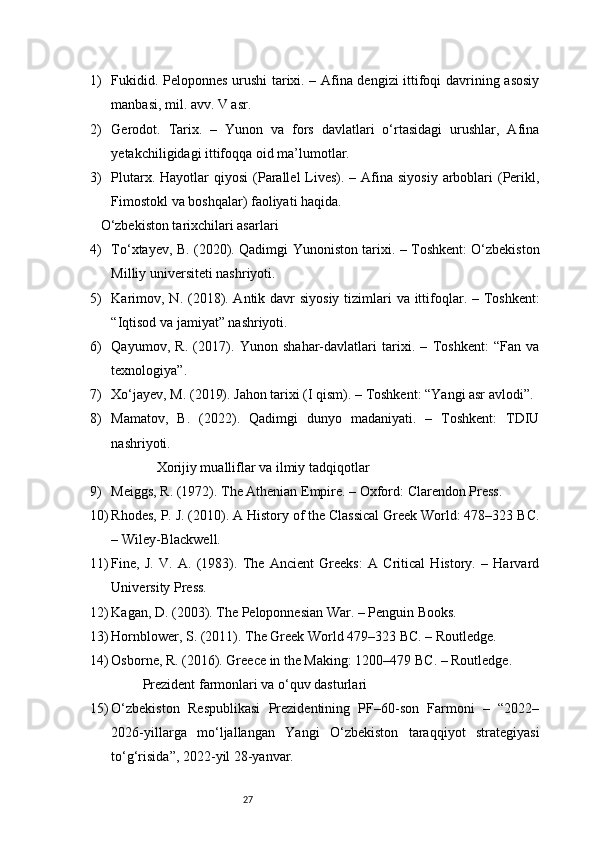 271) Fukidid. Peloponnes urushi tarixi. – Afina dengizi ittifoqi davrining asosiy
manbasi, mil. avv. V asr.
2) Gerodot.   Tarix.   –   Yunon   va   fors   davlatlari   o‘rtasidagi   urushlar,   Afina
yetakchiligidagi ittifoqqa oid ma’lumotlar.
3) Plutarx. Hayotlar  qiyosi  (Parallel  Lives). – Afina siyosiy  arboblari  (Perikl,
Fimostokl va boshqalar) faoliyati haqida.
 O‘zbekiston tarixchilari asarlari
4) To‘xtayev, B. (2020). Qadimgi Yunoniston tarixi. – Toshkent: O‘zbekiston
Milliy universiteti nashriyoti.
5) Karimov, N. (2018). Antik davr  siyosiy tizimlari va ittifoqlar. – Toshkent:
“Iqtisod va jamiyat” nashriyoti.
6) Qayumov,   R.   (2017).   Yunon   shahar-davlatlari   tarixi.   –   Toshkent:   “Fan   va
texnologiya”.
7) Xo‘jayev, M. (2019). Jahon tarixi (I qism). – Toshkent: “Yangi asr avlodi”.
8) Mamatov,   B.   (2022).   Qadimgi   dunyo   madaniyati.   –   Toshkent:   TDIU
nashriyoti.
 Xorijiy mualliflar va ilmiy tadqiqotlar
9) Meiggs, R. (1972). The Athenian Empire. – Oxford: Clarendon Press.
10) Rhodes, P. J. (2010). A History of the Classical Greek World: 478–323 BC.
– Wiley-Blackwell.
11) Fine,   J.   V.   A.   (1983).   The   Ancient   Greeks:   A   Critical   History.   –   Harvard
University Press.
12) Kagan, D. (2003). The Peloponnesian War. – Penguin Books.
13) Hornblower, S. (2011). The Greek World 479–323 BC. – Routledge.
14) Osborne, R. (2016). Greece in the Making: 1200–479 BC. – Routledge.
 Prezident farmonlari va o‘quv dasturlari
15) O‘zbekiston   Respublikasi   Prezidentining   PF–60-son   Farmoni   –   “2022–
2026-yillarga   mo‘ljallangan   Yangi   O‘zbekiston   taraqqiyot   strategiyasi
to‘g‘risida”, 2022-yil 28-yanvar. 