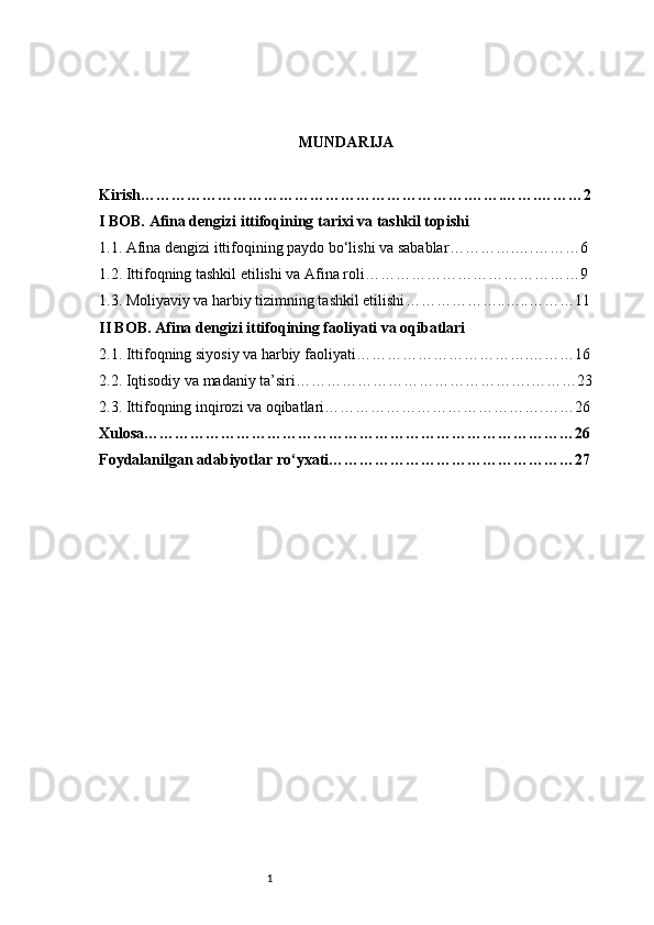 1 MUNDARIJA
Kirish ……………………………………………………….…….…….………2
I BOB. Afina dengizi ittifoqining tarixi va tashkil topishi
1.1. Afina dengizi ittifoqining paydo bo‘lishi va sabablar ………….….………6
1.2. Ittifoqning tashkil etilishi va Afina roli ……………………………………9
1.3. Moliyaviy va harbiy tizimning tashkil etilishi ………………..…..………11
II BOB. Afina dengizi ittifoqining faoliyati va oqibatlari
2.1. Ittifoqning siyosiy va harbiy faoliyati …………………………….………16
2.2. Iqtisodiy va madaniy ta’siri ……………………………………….………23
2.3. Ittifoqning inqirozi va oqibatlari …………………………………….……26
Xulosa …………………………………………………………………………26
Foydalanilgan adabiyotlar ro‘yxati …………………………………………27 