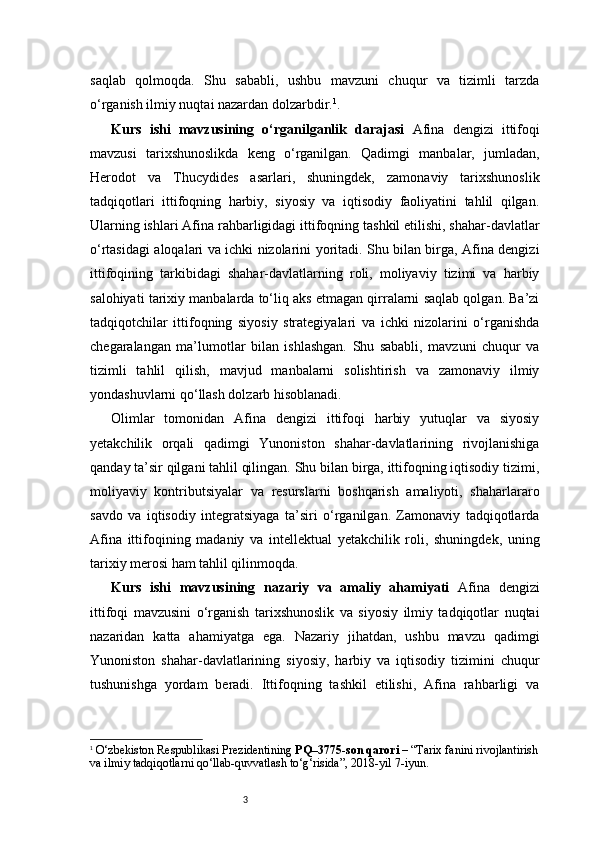 3saqlab   qolmoqda.   Shu   sababli,   ushbu   mavzuni   chuqur   va   tizimli   tarzda
o‘rganish ilmiy nuqtai nazardan dolzarbdir. 1
.
Kurs   ishi   mavzusining   o‘rganilganlik   darajasi   Afina   dengizi   ittifoqi
mavzusi   tarixshunoslikda   keng   o‘rganilgan.   Qadimgi   manbalar,   jumladan,
Herodot   va   Thucydides   asarlari,   shuningdek,   zamonaviy   tarixshunoslik
tadqiqotlari   ittifoqning   harbiy,   siyosiy   va   iqtisodiy   faoliyatini   tahlil   qilgan.
Ularning ishlari Afina rahbarligidagi ittifoqning tashkil etilishi, shahar-davlatlar
o‘rtasidagi aloqalari va ichki nizolarini yoritadi. Shu bilan birga, Afina dengizi
ittifoqining   tarkibidagi   shahar-davlatlarning   roli,   moliyaviy   tizimi   va   harbiy
salohiyati tarixiy manbalarda to‘liq aks etmagan qirralarni saqlab qolgan. Ba’zi
tadqiqotchilar   ittifoqning   siyosiy   strategiyalari   va   ichki   nizolarini   o‘rganishda
chegaralangan   ma’lumotlar   bilan   ishlashgan.   Shu   sababli,   mavzuni   chuqur   va
tizimli   tahlil   qilish,   mavjud   manbalarni   solishtirish   va   zamonaviy   ilmiy
yondashuvlarni qo‘llash dolzarb hisoblanadi.
Olimlar   tomonidan   Afina   dengizi   ittifoqi   harbiy   yutuqlar   va   siyosiy
yetakchilik   orqali   qadimgi   Yunoniston   shahar-davlatlarining   rivojlanishiga
qanday ta’sir qilgani tahlil qilingan. Shu bilan birga, ittifoqning iqtisodiy tizimi,
moliyaviy   kontributsiyalar   va   resurslarni   boshqarish   amaliyoti,   shaharlararo
savdo   va   iqtisodiy   integratsiyaga   ta’siri   o‘rganilgan.   Zamonaviy   tadqiqotlarda
Afina   ittifoqining   madaniy   va   intellektual   yetakchilik   roli,   shuningdek,   uning
tarixiy merosi ham tahlil qilinmoqda.
Kurs   ishi   mavzusining   nazariy   va   amaliy   ahamiyati   Afina   dengizi
ittifoqi   mavzusini   o‘rganish   tarixshunoslik   va   siyosiy   ilmiy   tadqiqotlar   nuqtai
nazaridan   katta   ahamiyatga   ega.   Nazariy   jihatdan,   ushbu   mavzu   qadimgi
Yunoniston   shahar-davlatlarining   siyosiy,   harbiy   va   iqtisodiy   tizimini   chuqur
tushunishga   yordam   beradi.   Ittifoqning   tashkil   etilishi,   Afina   rahbarligi   va
1
  O‘zbekiston Respublikasi Prezidentining  PQ–3775-son qarori  – “Tarix fanini rivojlantirish
va ilmiy tadqiqotlarni qo‘llab-quvvatlash to‘g‘risida”, 2018-yil 7-iyun. 