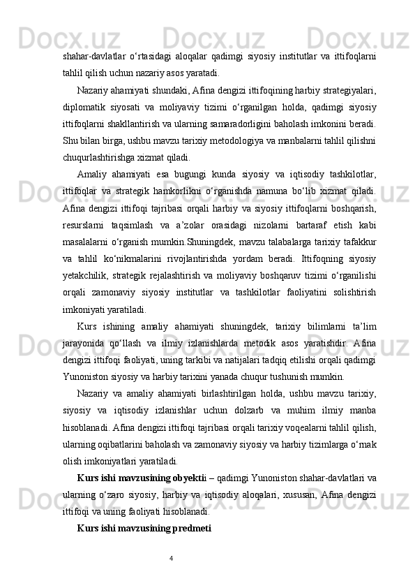 4shahar-davlatlar   o‘rtasidagi   aloqalar   qadimgi   siyosiy   institutlar   va   ittifoqlarni
tahlil qilish uchun nazariy asos yaratadi.
Nazariy ahamiyati shundaki, Afina dengizi ittifoqining harbiy strategiyalari,
diplomatik   siyosati   va   moliyaviy   tizimi   o‘rganilgan   holda,   qadimgi   siyosiy
ittifoqlarni shakllantirish va ularning samaradorligini baholash imkonini beradi.
Shu bilan birga, ushbu mavzu tarixiy metodologiya va manbalarni tahlil qilishni
chuqurlashtirishga xizmat qiladi.
Amaliy   ahamiyati   esa   bugungi   kunda   siyosiy   va   iqtisodiy   tashkilotlar,
ittifoqlar   va   strategik   hamkorlikni   o‘rganishda   namuna   bo‘lib   xizmat   qiladi.
Afina   dengizi   ittifoqi   tajribasi   orqali   harbiy   va   siyosiy   ittifoqlarni   boshqarish,
resurslarni   taqsimlash   va   a’zolar   orasidagi   nizolarni   bartaraf   etish   kabi
masalalarni  o‘rganish   mumkin.Shuningdek,   mavzu  talabalarga  tarixiy  tafakkur
va   tahlil   ko‘nikmalarini   rivojlantirishda   yordam   beradi.   Ittifoqning   siyosiy
yetakchilik,   strategik   rejalashtirish   va   moliyaviy   boshqaruv   tizimi   o‘rganilishi
orqali   zamonaviy   siyosiy   institutlar   va   tashkilotlar   faoliyatini   solishtirish
imkoniyati yaratiladi.
Kurs   ishining   amaliy   ahamiyati   shuningdek,   tarixiy   bilimlarni   ta’lim
jarayonida   qo‘llash   va   ilmiy   izlanishlarda   metodik   asos   yaratishdir.   Afina
dengizi ittifoqi faoliyati, uning tarkibi va natijalari tadqiq etilishi orqali qadimgi
Yunoniston siyosiy va harbiy tarixini yanada chuqur tushunish mumkin.
Nazariy   va   amaliy   ahamiyati   birlashtirilgan   holda,   ushbu   mavzu   tarixiy,
siyosiy   va   iqtisodiy   izlanishlar   uchun   dolzarb   va   muhim   ilmiy   manba
hisoblanadi. Afina dengizi ittifoqi tajribasi orqali tarixiy voqealarni tahlil qilish,
ularning oqibatlarini baholash va zamonaviy siyosiy va harbiy tizimlarga o‘rnak
olish imkoniyatlari yaratiladi.
Kurs ishi mavzusining obyekti i – qadimgi Yunoniston shahar-davlatlari va
ularning   o‘zaro   siyosiy,   harbiy   va   iqtisodiy   aloqalari,   xususan,   Afina   dengizi
ittifoqi va uning faoliyati hisoblanadi.
Kurs ishi mavzusining predmeti 