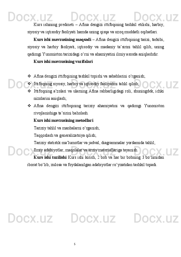5Kurs   ishining   predmeti   –   Afina   dengizi   ittifoqining  tashkil   etilishi,   harbiy,
siyosiy va iqtisodiy faoliyati hamda uning qisqa va uzoq muddatli oqibatlari.
Kurs ishi mavzusining maqsadi  – Afina dengizi ittifoqining tarixi, tarkibi,
siyosiy   va   harbiy   faoliyati,   iqtisodiy   va   madaniy   ta’sirini   tahlil   qilib,   uning
qadimgi Yunoniston tarixidagi o‘rni va ahamiyatini ilmiy asosda aniqlashdir.
Kurs ishi mavzusining vazifalari
 Afina dengizi ittifoqining tashkil topishi va sabablarini o‘rganish;
 Ittifoqning siyosiy, harbiy va iqtisodiy faoliyatini tahlil qilish;
 Ittifoqning a’zolari va ularning Afina rahbarligidagi roli, shuningdek, ichki
nizolarini aniqlash;
 Afina   dengizi   ittifoqining   tarixiy   ahamiyatini   va   qadimgi   Yunoniston
rivojlanishiga ta’sirini baholash.
Kurs ishi mavzusining metodlari
Tarixiy tahlil va manbalarni o‘rganish;
Taqqoslash va generalizatsiya qilish;
Tarixiy statistik ma’lumotlar va jadval, diagrammalar yordamida tahlil;
Ilmiy adabiyotlar, maqolalar va arxiv materiallariga tayanish.
Kurs ishi tuzilishi   Kurs ishi kirish, 2 bob va har bir bobning 3 bo‘limidan
iborat bo‘lib, xulosa va foydalanilgan adabiyotlar ro‘yxatidan tashkil topadi. 