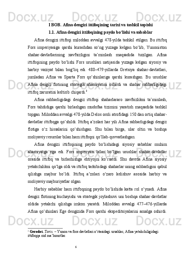 6I BOB. Afina dengizi ittifoqining tarixi va tashkil topishi
1.1. Afina dengizi ittifoqining paydo bo‘lishi va sabablar
Afina dengizi ittifoqi miloddan avvalgi 478-yilda tashkil etilgan. Bu ittifoq
Fors   imperiyasiga   qarshi   kurashdan   so‘ng   yuzaga   kelgan   bo‘lib,   Yunoniston
shahar-davlatlarining   xavfsizligini   ta’minlash   maqsadida   tuzilgan.   Afina
ittifoqining   paydo   bo‘lishi   Fors   urushlari   natijasida   yuzaga   kelgan   siyosiy   va
harbiy   vaziyat   bilan   bog‘liq   edi.   480–479-yillarda   Gretsiya   shahar-davlatlari,
jumladan   Afina   va   Sparta   Fors   qo‘shinlariga   qarshi   kurashgan.   Bu   urushlar
Afina   dengiz   flotining   strategik   ahamiyatini   oshirdi   va   shahar   rahbarligidagi
ittifoq zaruratini keltirib chiqardi. 2
Afina   rahbarligidagi   dengiz   ittifoqi   shaharlararo   xavfsizlikni   ta’minlash,
Fors   tahdidiga   qarshi   birlashgan   mudofaa   tizimini   yaratish   maqsadida   tashkil
topgan. Miloddan avvalgi 478-yilda Delos oroli atrofidagi 150 dan ortiq shahar-
davlatlar ittifoqga qo‘shildi. Ittifoq a’zolari har yili Afina rahbarligidagi dengiz
flotiga   o‘z   hissalarini   qo‘shishgan.   Shu   bilan   birga,   ular   oltin   va   boshqa
moliyaviy resurslar bilan ham ittifoqni qo‘llab-quvvatlashgan.
Afina   dengizi   ittifoqining   paydo   bo‘lishidagi   siyosiy   sabablar   muhim
ahamiyatga   ega   edi.   Fors   imperiyasi   bilan   bo‘lgan   urushlar   shahar-davlatlar
orasida   ittifoq   va   birlashishga   ehtiyojni   ko‘rsatdi.   Shu   davrda   Afina   siyosiy
yetakchilikni qo‘lga oldi va ittifoq tarkibidagi shaharlar uning rahbarligini qabul
qilishga   majbur   bo‘ldi.   Ittifoq   a’zolari   o‘zaro   kelishuv   asosida   harbiy   va
moliyaviy majburiyatlar olgan.
Harbiy   sabablar   ham   ittifoqning   paydo   bo‘lishida   katta   rol   o‘ynadi.   Afina
dengiz flotining kuchayishi va strategik joylashuvi uni boshqa shahar-davlatlar
oldida   yetakchi   qilishga   imkon   yaratdi.   Miloddan   avvalgi   477–476-yillarda
Afina   qo‘shinlari   Ege  dengizida   Fors   qarshi   ekspeditsiyalarini   amalga   oshirdi.
2
  Gerodot.   Tarix.  – Yunon va fors davlatlari o‘rtasidagi urushlar, Afina yetakchiligidagi 
ittifoqqa oid ma’lumotlar. 