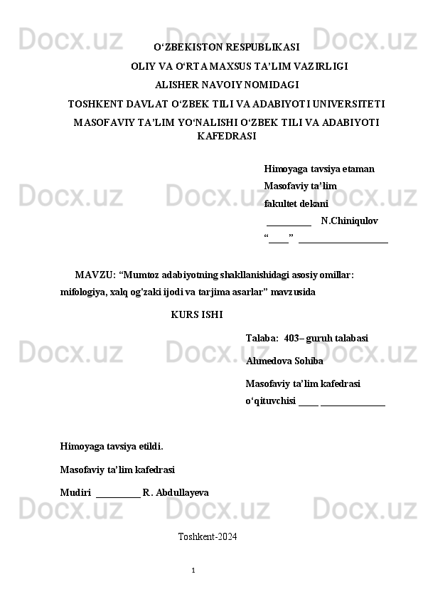 O‘ZBEKISTON RESPUBLIKASI
OLIY VA O‘RTA MAXSUS TA’LIM VAZIRLIGI
ALISHER NAVOIY NOMIDAGI
TOSHKENT DAVLAT O‘ZBEK TILI VA ADABIYOTI UNIVERSITETI
MASOFAVIY TA’LIM YO‘NALISHI O‘ZBEK TILI VA ADABIYOTI
KAFEDRASI       
   
   Himoyaga tavsiya etaman
           Masofaviy ta’lim 
                 fakultet dekani
                                                         _________    N.Chiniqulov   
                                                        “____”  __________________
               
      MAVZU: “ Mumtoz adabiyotning shakllanishidagi asosiy omillar: 
mifologiya, xalq og'zaki ijodi va tarjima asarlar ” mavzusida
KURS ISHI
Talaba:  403– guruh talabasi 
Ahmedova Sohiba
Masofaviy ta’lim kafedrasi 
o‘qituvchisi ____ _____________
Himoyaga tavsiya etildi. 
Masofaviy ta’lim kafedrasi
Mudiri  _________ R. Abdullayeva
                                                   
                                               T oshkent-2024
                                                                           1 