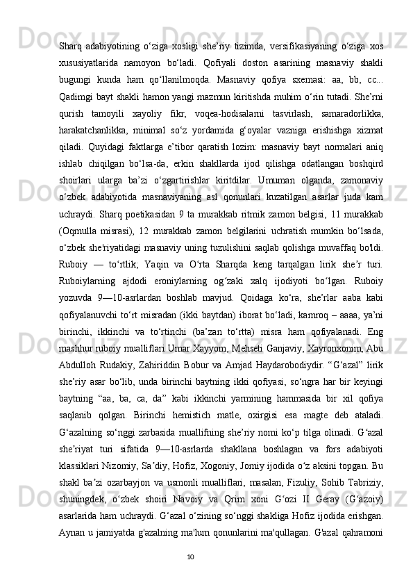 Sharq   adabiyotining   o‘ziga   xosligi   she’riy   tizimda,   versifikasiyaning   o‘ziga   xos
xususiyatlarida   namoyon   bo‘ladi.   Qofiyali   doston   asarining   masnaviy   shakli
bugungi   kunda   ham   qo llanilmoqda.   Masnaviy   qofiya   sxemasi:   aa,   bb,   cc...ʻ
Qadimgi bayt shakli hamon yangi  mazmun kiritishda muhim o‘rin tutadi. She’rni
qurish   tamoyili   xayoliy   fikr,   voqea-hodisalarni   tasvirlash,   samaradorlikka,
harakatchanlikka,   minimal   so‘z   yordamida   g‘oyalar   vazniga   erishishga   xizmat
qiladi.   Quyidagi   faktlarga   e’tibor   qaratish   lozim:   masnaviy   bayt   normalari   aniq
ishlab   chiqilgan   bo‘lsa-da,   erkin   shakllarda   ijod   qilishga   odatlangan   boshqird
shoirlari   ularga   ba’zi   o‘zgartirishlar   kiritdilar.   Umuman   olganda,   zamonaviy
o‘zbek   adabiyotida   masnaviyaning   asl   qonunlari   kuzatilgan   asarlar   juda   kam
uchraydi.   Sharq   poetikasidan   9   ta   murakkab   ritmik   zamon   belgisi,   11   murakkab
(Oqmulla   misrasi),   12   murakkab   zamon   belgilarini   uchratish   mumkin   bo‘lsada,
o‘zbek she'riyatidagi  masnaviy uning tuzulishini  saqlab qolishga muvaffaq bo'ldi.
Ruboiy   —   to rtlik;   Yaqin   va   O rta   Sharqda   keng   tarqalgan   lirik   she r   turi.	
ʻ ʻ ʼ
Ruboiylarning   ajdodi   eroniylarning   og zaki   xalq   ijodiyoti   bo lgan.   Ruboiy	
ʻ ʻ
yozuvda   9—10-asrlardan   boshlab   mavjud.   Qoidaga   ko‘ra,   she’rlar   aaba   kabi
qofiyalanuvchi   to‘rt   misradan   (ikki  baytdan)  iborat   bo‘ladi,  kamroq  –  aaaa,   ya’ni
birinchi,   ikkinchi   va   to‘rtinchi   (ba’zan   to‘rtta)   misra   ham   qofiyalanadi.   Eng
mashhur ruboiy mualliflari Umar Xayyom, Mehseti Ganjaviy, Xayronxonim, Abu
Abdulloh   Rudakiy,   Zahiriddin   Bobur   va   Amjad   Haydarobodiydir.   “G‘azal”   lirik
she’riy   asar   bo‘lib,   unda   birinchi   baytning   ikki   qofiyasi,   so‘ngra   har   bir   keyingi
baytning   “aa,   ba,   ca,   da”   kabi   ikkinchi   yarmining   hammasida   bir   xil   qofiya
saqlanib   qolgan.   Birinchi   hemistich   matle,   oxirgisi   esa   magte   deb   ataladi.
G‘azalning   so‘nggi   zarbasida   muallifning   she’riy   nomi   ko‘p   tilga   olinadi.   G azal	
ʻ
she riyat   turi   sifatida   9—10-asrlarda   shakllana   boshlagan   va   fors   adabiyoti	
ʼ
klassiklari Nizomiy, Sa diy, Hofiz, Xogoniy, Jomiy ijodida o z aksini topgan. Bu	
ʼ ʻ
shakl   ba zi   ozarbayjon   va   usmonli   mualliflari,   masalan,   Fizuliy,   Sohib   Tabriziy,	
ʼ
shuningdek,   o zbek   shoiri   Navoiy   va   Qrim   xoni   G ozi   II   Geray   (G azoiy)	
ʻ ʻ ʻ
asarlarida ham uchraydi. G‘azal o‘zining so‘nggi shakliga Hofiz ijodida erishgan.
Aynan u jamiyatda g'azalning ma'lum qonunlarini ma'qullagan. G'azal  qahramoni
                                                                           10 