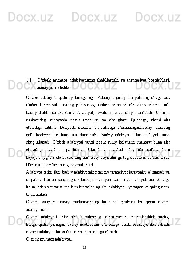 1.1. O‘zbek   mumtoz   adabiyotining   shakllanishi   va   taraqqiyot   bosqichlari,
asosiy yo‘nalishlari
O‘zbek   adabiyoti   qadimiy   tarixga   ega.   Adabiyot   jamiyat   hayotining   o‘ziga   xos
ifodasi. U jamiyat tarixidagi jiddiy o‘zgarishlarni xilma-xil obrazlar vositasida turli
badiiy shakllarda aks ettirdi. Adabiyot, avvalo, so‘z va ruhiyat san’atidir. U inson
ruhiyatidagi   nihoyatda   nozik   tovlanish   va   ohanglarni   ilg‘ashga,   ularni   aks
ettirishga   intiladi.   Dunyoda   insonlar   bir-birlariga   o‘xshamaganlariday,   ularning
qalb   k е chinmalari   ham   takrorlanmasdir.   Badiiy   adabiyot   bilan   adabiyot   tarixi
shug‘ullanadi.   O‘zbek   adabiyoti   tarixi   nozik   ruhiy   holatlarni   mahorat   bilan   aks
ettiradigan   durdonalarga   boydir.   Ular   hozirgi   avlod   ruhiyatida,   qalbida   ham
hayajon uyg‘ota oladi, ularning ma’naviy boyishlariga t е gishli hissa qo‘sha oladi.
Ular ma’naviy kamolotga xizmat qiladi.
Adabiyot tarixi fani badiiy adabiyotning tarixiy taraqqiyot jarayonini o‘rganadi va
o‘rgatadi. Har bir xalqning o‘z tarixi, madaniyati, san’ati va adabiyoti bor. Shunga
ko‘ra, adabiyot tarixi ma’lum bir xalqning-shu adabiyotni yaratgan xalqning nomi
bilan ataladi. 
O‘zbek   xalqi   ma’naviy   madaniyatining   katta   va   ajralmas   bir   qismi   o‘zbek
adabiyotidir.
O‘zbek   adabiyoti   tarixi   o‘zbek   xalqining   qadim   zamonlaridan   boshlab   hozirgi
kunga   qadar   yaratgan   badiiy   adabiyotini   o‘z   ichiga   oladi.   Adabiyotshunoslikda
o‘zbek adabiyoti tarixi ikki nom asosida tilga olinadi: 
O‘zbek mumtoz adabiyoti.
                                                                           12 