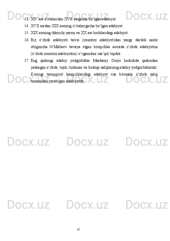 13. XIV asr o‘rtalaridan XVII asrgacha bo‘lgan adabiyot.
14. XVII asrdan XIX asrning o‘rtalarigacha bo‘lgan adabiyot.
15. XIX asrning ikkinchi yarmi va XX asr boshlaridagi adabiyot.
16. Biz   o‘zbek   adabiyoti   tarixi   (mumtoz   adabiyot)dan   yangi   darslik   nashr
etilguncha   N.Malla е v   tavsiya   etgan   bosqichlar   asosida   o‘zbek   adabiyotini
(o‘zbek mumtoz adabiyotini) o‘rganishni ma’qul topdik.
17. Eng   qadimgi   adabiy   yodgorliklar   Markaziy   Osiyo   hududida   qadimdan
yashagan o‘zbek, tojik, turkman va boshqa xalqlarning adabiy yodgorliklaridir.
K е yingi   taraqqiyot   bosqichlaridagi   adabiyot   esa   b е vosita   o‘zbek   xalqi
tomonidan yaratilgan adabiyotdir.
                                                                           15