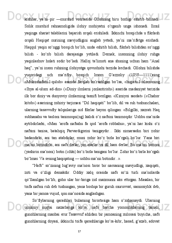 kishilar,   ya’ni   pir   —murshid   vositasida   Ollohning   biru   borligi   eshitib   bilinadi.
Solik   murshid   rahnamoligida   ilohiy   mohiyatni   о‘rganib   unga   ishonadi.   Ilmul
yaqinga shariat  talablarini bajarish orqali erishiladi. Ikkinchi  bosqichda  u fikrlash
orqali   Haqiqat   nurining   mavjudligini   anglab   yetadi,   ya’ni   ma’rifatga   erishadi.
Haqqul yaqin sо‘nggi bosqich bо‘lib, unda eshitib bilish, fikrlab bilishdan sо‘nggi
bilish   -   kо‘rib   bilish   darajasiga   yetiladi.   Demak,   insonning   ilohiy   ruhga
yaqinlashuv   holati   sodir   bо‘ladi.   Halloj   ta’limoti   ana   shuning   uchun   ham   “Anal
haq”, ya’ni inson ruhining ilohiyotga qovushishi  tarzida kechadi. Ollohni bilishda
yuqoridagi   uch   ma’rifiy   bosqich   Imom   G‘azzoliy   (1059—1111)ning
«Mukoshafatu-l-qulub»   asarida   farqlab   kо‘rsatilgan   bо‘lsa,   «hujjatu-l-islom»ning
«Ihya   al-ulum   ad-din»   («Diniy   ilmlarni   jonlantirish»)   asarida   madaniyat   tarixida
ilk bor diniy va dunyoviy ilmlarning tasnifi berilgan. «Kimiyoi saodat» («Chahor
kitob»)  asarining zohiriy tarjimasi  “Dil  haqiqati” bо‘lib, dil  va ruh tushunchalari,
ularning   tasavvufiy   talqinlariga   oid   fikrlar   bayon   qilingan:   «Bilgilki,   xazrati   Haq
subhanahu va taoloni tanimoqni(ng) kalidi о‘z nafsini tanimoqdir. Ushbu ma’nida
aytibdirlarki,   «Man   ‘arofa   nafsahu   fa   qod   ‘arofa   robbahu»,   ya’ni   har   kishi   о‘z
nafsini   tanisa,   batahqiq   Parvardigorini   tanigaydir...   Ikki   nimarsadin   biri   zohir
badandirki,   ani   tan   atabdirlar,   muni   zohir   kо‘z   birla   kо‘rgali   bо‘lur.   Yana   biri
ma’nii botindirki, ani   nafs   derlar,   jon   atarlar va   dil h am derlar. Bu ma’nii botinni
(yashirin ma’noni) botin (ichki) kо‘z birla tanigani bо‘lur. Zohir kо‘z birla kо‘rgali
bо‘lmas. Va sening haqiqating — ushbu ma’nii botindir...».
“Nafs”   sо‘zining   lug‘aviy   ma’nosi   biror   bir   narsaning   mavjudligi,   xaqiqati,
zoti   va   о‘zligi   demakdir.   Oddiy   xalq   orasida   nafs   sо‘zi   turli   ma’nolarda
qо‘llanilgan   bо‘lib,   goho   ular   bir-biriga   zid   mazmunni   aks   ettirgan.   Masalan,   bir
toifa nafsni ruh deb tushungan, yana boshqa bir guruh muruvvat, samimiylik deb,
yana bir jamoa vujud, qon ma’nosida anglashgan.
Sо‘fiylarning   qarashlari   bularning   birortasiga   ham   о‘xshamaydi.   Ularning
umumiy   nuqtai   nazarlariga   kо‘ra:   nafs   barcha   yomonliklarning   tamali,
gunohlarning   manbai   erur.Tasavvuf   ahlidan   bir   jamoaning   xulosasi   buyicha,   nafs
gunohlarning doyasi,  ikkinchi  toifa qarashlariga  kо‘ra-kibr, hasad,  g‘azab,  adovat
                                                                           17