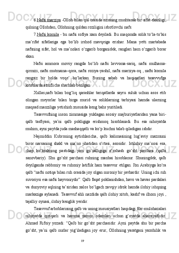 6. Nafsi marziya  -Olloh bilan qul orasida rizoning mushtarak bir sifat ekanligi,
qulning Ollohdan, Ollohning quldan roziligini isbotlovchi nafs.
7. Nafsi komila   - bu nafsi sofiya xam deyiladi. Bu maqomda solik tо‘la-tо‘kis
ma’rifat   sifatlariga   ega   bо‘lib   irshod   mavqeiga   erishar.   Mana   yetti   martabada
nafsning sifat,  hol  va  ma’nolari   о‘zgarib  borganidek,  ranglari   ham   о‘zgarib borar
ekan. 
Nafsi   ammora   moviy   rangda   bо‘lib   nafsi   lavvoma-sariq,   nafsi   mulhama-
qirmizi, nafsi mutmaina–qora, nafsi roziya-yashil, nafsi marziya-oq , nafsi komila
rangsiz   bir   holda   voqe’   bо‘larkan.   Buning   sabab   va   haqiqatlari   tasavvufga
kitoblarda atroflicha sharhlab berilgan.
Xullas,nafs   bilan   bog‘liq   qarashlar   tariqatlarda   sayru   suluk   uchun   asos   etib
olingan   meyorlar   bilan   birga   murid   va   soliklarning   tarbiyasi   hamda   ularning
maqsad manziliga yetishish xususida keng bahs yuritiladi.
Tasavvufning   inson   zimmasiga   yuklagan   asosiy   majburiyatlaridan   yana   biri-
qalb   tasfiyasi,   ya’ni   qalb   pokligiga   erishmoq   hisoblanadi.   Bu   esa   nihoyatda
muhim, ayni paytda juda mashaqqatli va kо‘p kuchni talab qiladigan ishdir.
Najmiddin   Kubroning   aytishlaricha,   qalb   kalimasining   lug‘aviy   mazmuni
biror   narsaning   shakl   va   ma’no   jihatidan   о‘rtasi,   asosidir.   Istilohiy   ma’nosi   esa,
chap   kо‘krakning   pastidagi   jom   gо‘zalligiga   о‘xshash   gо‘sht   parchasi   (qalbi
sanovbariy).   Shu   gо‘sht   parchasi   ruhning   manbai   hisoblanur.   Shuningdek,   qalb
deyilganda rabboniy va ruhoniy latiflik ham  tasavvur  etilgan. Ibn Arabiyga kо‘ra
qalb “nafsi notiqa bilan ruh orasida joy olgan nuroniy bir javhardir. Uning ichi ruh
suvoriysi esa nafsi hayvoniydir”. Qalb faqat poklanishdan, havo va havas pardalari
va dunyoviy aqlning ta’siridan xalos bо‘lgach zavqiy idrok hamda ilohiy ishqning
markaziga aylanadi. Tasavvuf ahli nazdida qalb ilohiy xitob, kashf va ilhom joyi ,
tajalliy oynasi, ilohiy kenglik yeridir.
Tasavvuf arboblarining qalb va uning xususiyatlari haqidagi fikr-mulohazalari
nihoyatda   qiziqarli   va   hamma   zamon   odamlari   uchun   g‘oyatda   ahamiyatlidir.
Ahmad   Rifoiy   yozadi:   “Qalb   bir   gо‘sht   parchasidir.   Ayni   paytda   shu   bir   parcha
gо‘sht,   ya’ni   qalb   nurlar   yig‘iladigan   joy   erur,   Ollohning   yaratgani   yaxshilik   va
                                                                           19 
