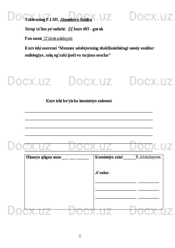 Talabaning F.I.SH.   Ahmedova Sohiba
Sirtqi ta’lim yo‘nalishi:   IV  kurs 403 - guruh 
Fan nomi : O‘zbek adabiyoti
Kurs ishi mavzusi “Mumtoz adabiyotning shakllanishidagi asosiy omillar: 
mifologiya, xalq og'zaki ijodi va tarjima asarlar”
Kurs ishi bo‘yicha komissiya xulosasi  
______________________________________________________________
______________________________________________________________
______________________________________________________________
______________________________________________________________
______________________________________________________________
_____________________________________________________________ _
Himoya qilgan sana  ___ ___ ______ Komissiya raisi  ______R.Abdullayeva
A’zolar: 
____________________  __________
____________________  __________
____________________  __________
                        
                                                                           2 