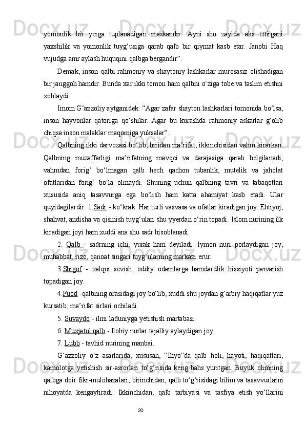 yomonlik   bir   yerga   tuplanadigan   maskandir.   Ayni   shu   zaylda   aks   ettirgani
yaxshilik   va   yomonlik   tuyg‘usiga   qarab   qalb   bir   qiymat   kasb   etar.   Janobi   Haq
vujudga amr aylash huquqini qalbga bergandir”.
Demak,   inson   qalbi   rahmoniy  va   shaytoniy   lashkarlar   murosasiz   olishadigan
bir janggoh hamdir. Bunda xar ikki tomon ham qalbni о‘ziga tobe va taslim etishni
xohlaydi.
Imom G‘azzoliy aytganidek: “Agar zafar shayton lashkarlari tomonida bо‘lsa,
inson   hayvonlar   qatoriga   qо‘shilar.   Agar   bu   kurashda   rahmoniy   askarlar   g‘olib
chiqsa inson malaklar maqomiga yuksalar”.
Qalbning ikki darvozasi bо‘lib, biridan ma’rifat, ikkinchisidan vahm kirarkan.
Qalbning   muzaffarligi   ma’rifatning   mavqei   va   darajasiga   qarab   belgilanadi,
vahmdan   forig‘   bо‘lmagan   qalb   hech   qachon   tubanlik,   mutelik   va   jaholat
ofatlaridan   forig‘   bо‘la   olmaydi.   Shuning   uchun   qalbning   tavri   va   tabaqotlari
xususida   aniq   tasavvurga   ega   bо‘lish   ham   katta   ahamiyat   kasb   etadi.   Ular
quyidagilardir: 1. Sadr  - kо‘krak. Har turli vasvasa va ofatlar kiradigan joy. Ehtiyoj,
shahvat, andisha va qisinish tuyg‘ulari shu yyerdan о‘rin topadi. Islom nurining ilk
kiradigan joyi ham xuddi ana shu sadr hisoblanadi.
2.   Qalb   -   sadrning   ichi,   yurak   ham   deyiladi.   Iymon   nuri   porlaydigan   joy,
muhabbat, rizo, qanoat singari tuyg‘ularning markazi erur.
3 . Shigof   -   xalqni   sevish,   oddiy   odamlarga   hamdardlik   hissiyoti   parvarish
topadigan joy.
4. Fuod  -qalbning orasidagi joy bо‘lib, xuddi shu joydan g‘arbiy haqiqatlar yuz
kursatib, ma’rifat sirlari ochiladi.
5.  Suvaydo  - ilmi laduniyga yetishish martabasi.
6.  Muxjatul qalb  - Ilohiy nurlar tajalliy aylaydigan joy.
7.  Lubb  - tavhid nurining manbai.
G‘azzoliy   о‘z   asarlarida,   xususan,   “Ihyo”da   qalb   holi,   hayoti,   haqiqatlari,
kamolotga   yetishish   sir-asrorlari   tо‘g‘risida   keng   bahs   yuritgan.   Buyuk   olimning
qalbga doir fikr-mulohazalari, birinchidan, qalb tо‘g‘risidagi bilim va tasavvurlarni
nihoyatda   kengaytiradi.   Ikkinchidan,   qalb   tarbiyasi   va   tasfiya   etish   yо‘llarini
                                                                           20