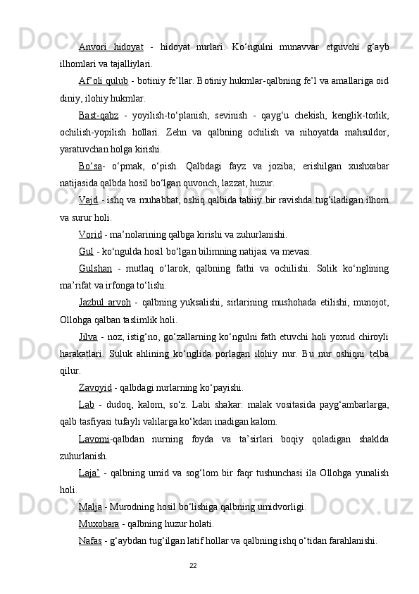 Anvori   hidoyat   -   hidoyat   nurlari.   Kо‘ngulni   munavvar   etguvchi   g‘ayb
ilhomlari va tajalliylari. 
Af’oli qulub  - botiniy fe’llar. Botiniy hukmlar-qalbning fe’l va amallariga oid
diniy, ilohiy hukmlar. 
Bast-qabz   -   yoyilish-tо‘planish,   sevinish   -   qayg‘u   chekish,   kenglik-torlik,
ochilish-yopilish   hollari.   Zehn   va   qalbning   ochilish   va   nihoyatda   mahsuldor,
yaratuvchan holga kirishi. 
Bо‘sa -   о‘pmak,   о‘pish.   Qalbdagi   fayz   va   joziba;   erishilgan   xushxabar
natijasida qalbda hosil bо‘lgan quvonch, lazzat, huzur.
Vajd  - ishq va muhabbat, oshiq qalbida tabiiy bir ravishda tug‘iladigan ilhom
va surur holi.
Vorid  - ma’nolarining qalbga kirishi va zuhurlanishi.
Gul  - kо‘ngulda hosil bо‘lgan bilimning natijasi va mevasi.
Gulshan   -   mutlaq   о‘larok,   qalbning   fathi   va   ochilishi.   Solik   kо‘nglining
ma’rifat va irfonga tо‘lishi.
Jazbul   arvoh   -   qalbning   yuksalishi,   sirlarining   mushohada   etilishi,   munojot,
Ollohga qalban taslimlik holi.
Jilva   - noz, istig‘no, gо‘zallarning kо‘ngulni fath etuvchi holi yoxud chiroyli
harakatlari.   Suluk   ahlining   kо‘nglida   porlagan   ilohiy   nur.   Bu   nur   oshiqni   telba
qilur.
Zavoyid  - qalbdagi nurlarning kо‘payishi.
Lab   -   dudoq,   kalom,   sо‘z.   Labi   shakar:   malak   vositasida   payg‘ambarlarga,
qalb tasfiyasi tufayli valilarga kо‘kdan inadigan kalom.
Lavomi -qalbdan   nurning   foyda   va   ta’sirlari   boqiy   qoladigan   shaklda
zuhurlanish.
Laja’   -   qalbning   umid   va   sog‘lom   bir   faqr   tushunchasi   ila   Ollohga   yunalish
holi.
Malja  - Murodning hosil bо‘lishiga qalbning umidvorligi.
Muxobara  - qalbning huzur holati.
Nafas  - g‘aybdan tug‘ilgan latif hollar va qalbning ishq о‘tidan farahlanishi.
                                                                           22