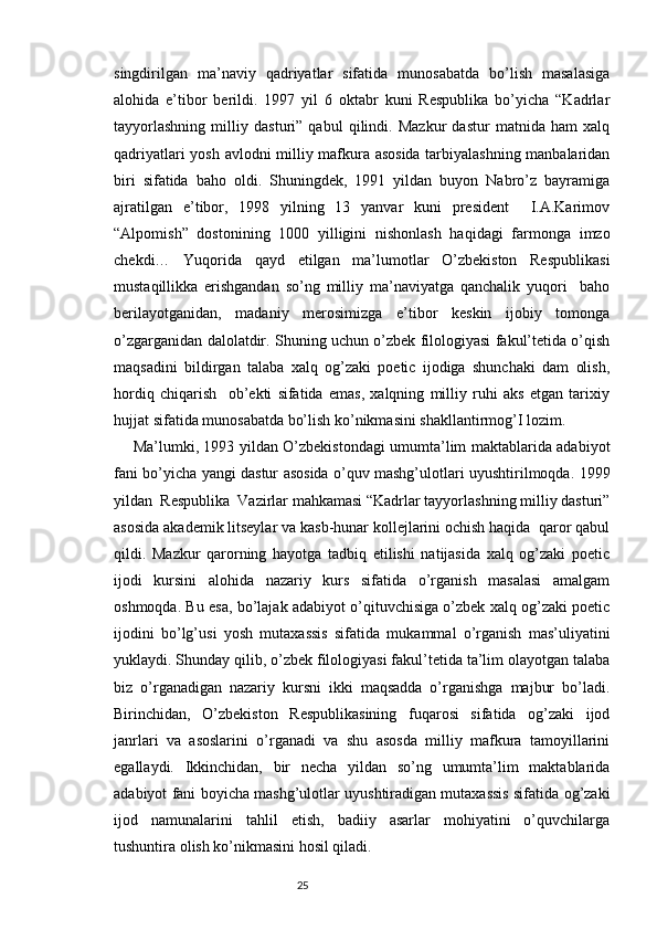 singdirilgan   ma’naviy   qadriyatlar   sifatida   munosabatda   bo’lish   masalasiga
alohida   e’tibor   berildi.   1997   yil   6   oktabr   kuni   Respublika   bo’yicha   “Kadrlar
tayyorlashning   milliy   dasturi”   qabul   qilindi.   Mazkur   dastur   matnida   ham   xalq
qadriyatlari yosh avlodni milliy mafkura asosida tarbiyalashning manbalaridan
biri   sifatida   baho   oldi.   Shuningdek,   1991   yildan   buyon   Nabro’z   bayramiga
ajratilgan   e’tibor,   1998   yilning   13   yanvar   kuni   president     I.A.Karimov
“Alpomish”   dostonining   1000   yilligini   nishonlash   haqidagi   farmonga   imzo
chekdi…   Yuqorida   qayd   etilgan   ma’lumotlar   O’zbekiston   Respublikasi
mustaqillikka   erishgandan   so’ng   milliy   ma’naviyatga   qanchalik   yuqori     baho
berilayotganidan,   madaniy   merosimizga   e’tibor   keskin   ijobiy   tomonga
o’zgarganidan dalolatdir. Shuning uchun o’zbek filologiyasi fakul’tetida o’qish
maqsadini   bildirgan   talaba   xalq   og’zaki   poetic   ijodiga   shunchaki   dam   olish,
hordiq   chiqarish     ob’ekti   sifatida   emas,   xalqning   milliy   ruhi   aks   etgan   tarixiy
hujjat sifatida munosabatda bo’lish ko’nikmasini shakllantirmog’I lozim.
Ma’lumki, 1993 yildan O’zbekistondagi umumta’lim maktablarida adabiyot
fani bo’yicha yangi dastur asosida o’quv mashg’ulotlari uyushtirilmoqda. 1999
yildan  Respublika  Vazirlar mahkamasi “Kadrlar tayyorlashning milliy dasturi”
asosida akademik litseylar va kasb-hunar kollejlarini ochish haqida  qaror qabul
qildi.   Mazkur   qarorning   hayotga   tadbiq   etilishi   natijasida   xalq   og’zaki   poetic
ijodi   kursini   alohida   nazariy   kurs   sifatida   o’rganish   masalasi   amalgam
oshmoqda. Bu esa, bo’lajak adabiyot o’qituvchisiga o’zbek xalq og’zaki poetic
ijodini   bo’lg’usi   yosh   mutaxassis   sifatida   mukammal   o’rganish   mas’uliyatini
yuklaydi. Shunday qilib, o’zbek filologiyasi fakul’tetida ta’lim olayotgan talaba
biz   o’rganadigan   nazariy   kursni   ikki   maqsadda   o’rganishga   majbur   bo’ladi.
Birinchidan,   O’zbekiston   Respublikasining   fuqarosi   sifatida   og’zaki   ijod
janrlari   va   asoslarini   o’rganadi   va   shu   asosda   milliy   mafkura   tamoyillarini
egallaydi.   Ikkinchidan,   bir   necha   yildan   so’ng   umumta’lim   maktablarida
adabiyot fani boyicha mashg’ulotlar uyushtiradigan mutaxassis sifatida og’zaki
ijod   namunalarini   tahlil   etish,   badiiy   asarlar   mohiyatini   o’quvchilarga
tushuntira olish ko’nikmasini hosil qiladi.
                                                                           25