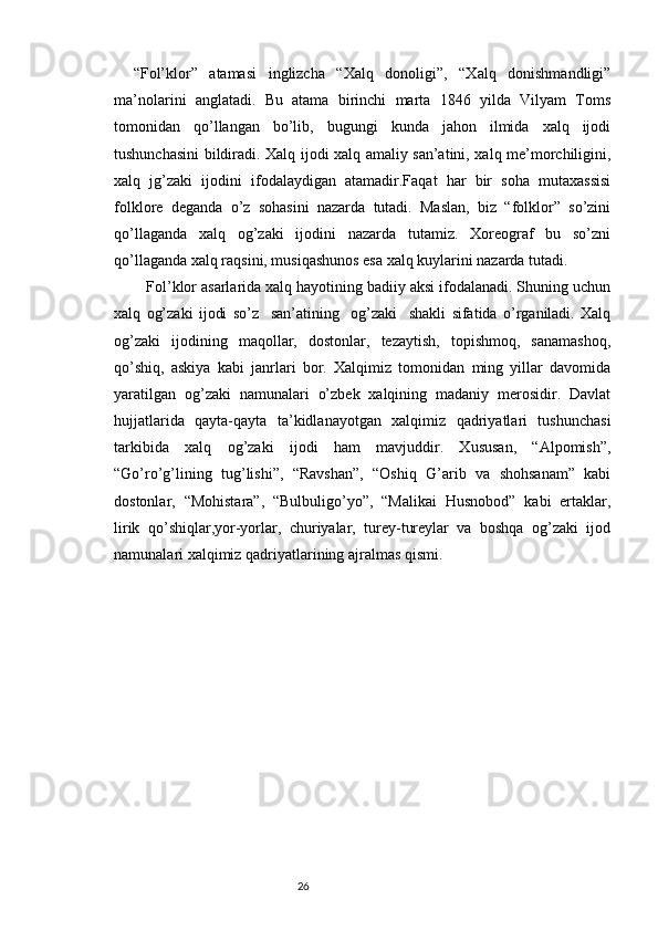 “Fol’klor”   atamasi   inglizcha   “Xalq   donoligi”,   “Xalq   donishmandligi”
ma’nolarini   anglatadi.   Bu   atama   birinchi   marta   1846   yilda   Vilyam   Toms
tomonidan   qo’llangan   bo’lib,   bugungi   kunda   jahon   ilmida   xalq   ijodi
tushunchasini bildiradi. Xalq ijodi xalq amaliy san’atini, xalq me’morchiligini,
xalq   jg’zaki   ijodini   ifodalaydigan   atamadir.Faqat   har   bir   soha   mutaxassisi
folklore   deganda   o’z   sohasini   nazarda   tutadi.   Maslan,   biz   “folklor”   so’zini
qo’llaganda   xalq   og’zaki   ijodini   nazarda   tutamiz.   Xoreograf   bu   so’zni
qo’llaganda xalq raqsini, musiqashunos esa xalq kuylarini nazarda tutadi.
   Fol’klor asarlarida xalq hayotining badiiy aksi ifodalanadi. Shuning uchun
xalq   og’zaki   ijodi   so’z     san’atining     og’zaki     shakli   sifatida   o’rganiladi.   Xalq
og’zaki   ijodining   maqollar,   dostonlar,   tezaytish,   topishmoq,   sanamashoq,
qo’shiq,   askiya   kabi   janrlari   bor.   Xalqimiz   tomonidan   ming   yillar   davomida
yaratilgan   og’zaki   namunalari   o’zbek   xalqining   madaniy   merosidir.   Davlat
hujjatlarida   qayta-qayta   ta’kidlanayotgan   xalqimiz   qadriyatlari   tushunchasi
tarkibida   xalq   og’zaki   ijodi   ham   mavjuddir.   Xususan,   “Alpomish”,
“Go’ro’g’lining   tug’lishi”,   “Ravshan”,   “Oshiq   G’arib   va   shohsanam”   kabi
dostonlar,   “Mohistara”,   “Bulbuligo’yo”,   “Malikai   Husnobod”   kabi   ertaklar,
lirik   qo’shiqlar,yor-yorlar,   churiyalar,   turey-tureylar   va   boshqa   og’zaki   ijod
namunalari xalqimiz qadriyatlarining ajralmas qismi. 
                                                                           26 