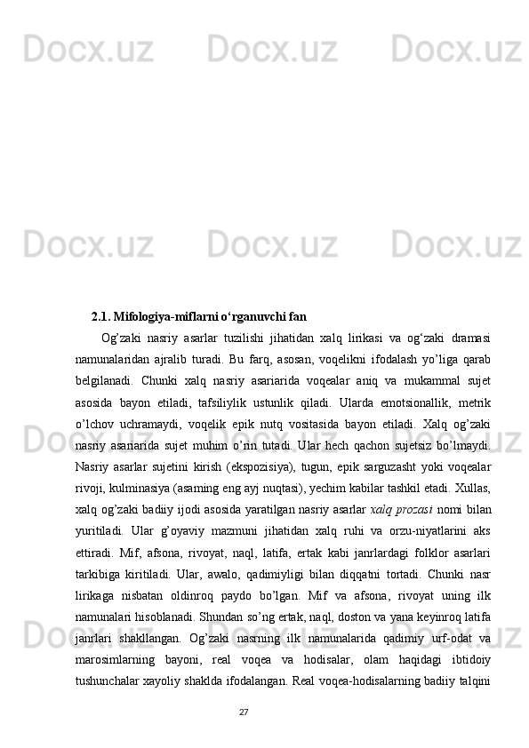 2.1. Mifologiya-miflarni o‘rganuvchi fan
Og’zaki   nasriy   asarlar   tuzilishi   jihatidan   xalq   lirikasi   va   og‘zaki   dramasi
namunalaridan   ajralib   turadi.   Bu   farq,   asosan,   voqelikni   ifodalash   yo’liga   qarab
belgilanadi.   Chunki   xalq   nasriy   asariarida   voqealar   aniq   va   mukammal   sujet
asosida   bayon   etiladi,   tafsiliylik   ustunlik   qiladi.   Ularda   emotsionallik,   metrik
o’lchov   uchramaydi,   voqelik   epik   nutq   vositasida   bayon   etiladi.   Xalq   og’zaki
nasriy   asariarida   sujet   muhim   o’rin   tutadi.   Ular   hech   qachon   sujetsiz   bo’lmaydi.
Nasriy   asarlar   sujetini   kirish   (ekspozisiya),   tugun,   epik   sarguzasht   yoki   voqealar
rivoji, kulminasiya (asaming eng ayj nuqtasi), yechim kabilar tashkil etadi. Xullas,
xalq og’zaki badiiy ijodi asosida yaratilgan nasriy asarlar   xalq prozasi   nomi bilan
yuritiladi.   Ular   g’oyaviy   mazmuni   jihatidan   xalq   ruhi   va   orzu-niyatlarini   aks
ettiradi.   Mif,   afsona,   rivoyat,   naql,   latifa,   ertak   kabi   janrlardagi   folklor   asarlari
tarkibiga   kiritiladi.   Ular,   awalo,   qadimiyligi   bilan   diqqatni   tortadi.   Chunki   nasr
lirikaga   nisbatan   oldinroq   paydo   bo’lgan.   Mif   va   afsona,   rivoyat   uning   ilk
namunalari hisoblanadi. Shundan so’ng ertak, naql, doston va yana keyinroq latifa
janrlari   shakllangan.   Og’zaki   nasrning   ilk   namunalarida   qadimiy   urf-odat   va
marosimlarning   bayoni,   real   voqea   va   hodisalar,   olam   haqidagi   ibtidoiy
tushunchalar xayoliy shaklda ifodalangan. Real voqea-hodisalarning badiiy talqini
                                                                           27
