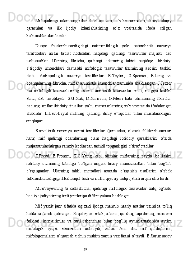Mif   qadimgi   odamning   ishonch-e’tiqodlari,   o’y-kechinmalari,   diniy-axloqiy
qarashlari   va   ilk   ijodiy   izlanishlarining   so’z   vositasida   ifoda   etilgan
ko’rinishlaridan biridir.
Dunyo   folklorshunosligidagi   naturmifologik   yoki   naturalistik   nazariya
tarafdorlari   mifni   tabiat   hodisalari   haqidagi   qadimgi   tasawurlar   majmui   deb
tushunadilar.   Ulaming   fikricha,   qadimgi   odamning   tabiat   haqidagi   ibtidoiy-
e’tiqodiy   ishonchlari   dastlabki   mifologik   tasawurlar   tizimining   asosini   tashkil
etadi.   Antropologik   nazariya   tarafdorlari   E.Teylor,   G.Spenser,   E.Long   va
boshqalarning fikricha, miflar animistik ishonchlar zaminida shakllangan. J.Frezer
esa   mifologik   tasawurlarning   asosini   animistik   tasawurlar   emas,   magiya   tashkil
etadi,   deb   hisoblaydi.   S.G.Xuk,   D.Xarrison,   G.Merri   kabi   olimlarning   fikricha,
qadimgi miflar ibtidoiy rituallar, ya’ni marosimlarning so’z vositasida ifodalangan
shaklidir.   L.Levi-Bryul   mifning   qadimgi   diniy   e’tiqodlar   bilan   mushtarakligini
aniqlagan.
Simvolistik   nazariya   oqimi   tarafdorlari   (jumladan,   o’zbek   folklorshunoslari
ham)   mif   qadimgi   odamlarning   olam   haqidagi   ibtidoiy   qarashlarini   o’zida
mujassamlashtirgan ramziy kodlardan tashkil topganligini e’tirof etadilar.
Z.Freyd,   E.Fromm,   K.G.Yung   kabi   olimlar   miflarning   paydo   bo’lishini
ibtidoiy   odamning   tabiatga   bo’lgan   ongsiz   hissiy   munosabatlari   bilan   bog’lab
o’rganganlar.   Ularning   tahlil   metodlari   asosida   o’rganish   usullarini   o’zbek
folklorshunosligiga J.Eshonqul tush va mifni qiyosiy tadqiq etish orqali olib kirdi.
M.Jo’rayevning   ta’kidlashicha,   qadimgi   mifologik   tasawurlar   xalq   og’zaki
badiiy ijodiyotining turli janrlariga diffuziyalana boshlagan.
Mif   yaxlit   janr   sifatida   og’zaki   ijodga   mansub   nasriy   asarlar   tizimida   to’liq
holda saqlanib qolmagan. Faqat epos, ertak, afsona, qo’shiq, topishmoq, marosim
folklori,   irirn-sirimlar   va   turli   ishonchlar   bilan   bog’liq   aytimlartarkibida   ayrim
mifologik   syujet   elementlari   uchraydi,   xolos.   Ana   shu   mif   qoldiqlarini,
mifologemalarni   o’rganish   uchun   muhim   zamin   vazifasini   o’taydi.   B.Sarimsoqov
                                                                           29