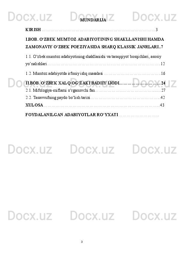                                                      MUNDARIJA 
KIRISH  ………………………………………………………………………3
I.BOB.  O‘ZBEK MUMTOZ ADABIYOTINING SHAKLLANISHI HAMDA 
ZAMONAVIY O‘ZBEK POEZIYASIDA SHARQ KLASSIK JANRLARI..7
1.1.  O‘zbek mumtoz adabiyotining shakllanishi va   taraqqiyot bosqichlari, asosiy 
yo‘nalishlari . ……………………………………….……………………………..12
1.2.  Mumtoz adabiyotda irfoniy ishq masalasi   …………………………………..16
II.BOB. O‘ZBEK  XALQ OG‘ZAKI BADIIY IJODI…………………………24
2.1.  Mifologiya-miflarni o‘rganuvchi fan ………………..………………….........27
2.2.  Tasavvufning paydo bo‘lish tarixi …………………………………………...42
XULOSA ………………………………………………………………………...43
FOYDALANILGAN ADABIYOTLAR RO‘YXATI ………………………...
                                                                           3 