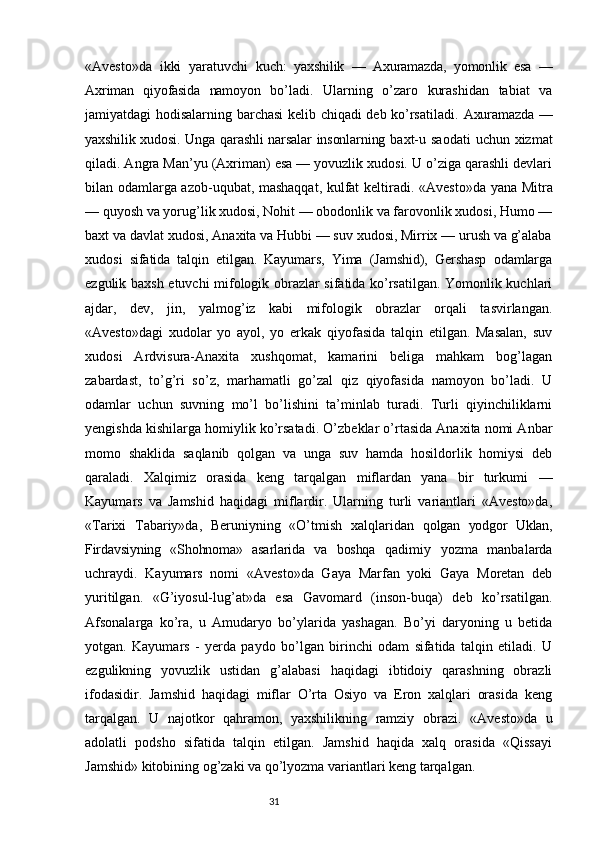 «Avesto»da   ikki   yaratuvchi   kuch:   yaxshilik   —   Axuramazda,   yomonlik   esa   —
Axriman   qiyofasida   namoyon   bo’ladi.   Ularning   o’zaro   kurashidan   tabiat   va
jamiyatdagi   hodisalarning barchasi kelib chiqadi deb ko’rsatiladi.   Axuramazda   —
yaxshilik xudosi. Unga qarashli narsalar insonlarning   baxt-u saodati  uchun xizmat
qiladi. Angra Man’yu (Axriman) esa — yovuzlik xudosi. U o’ziga qarashli devlari
bilan odamlarga azob-uqubat, mashaqqat, kulfat keltiradi.   «Avesto»da yana Mitra
— quyosh va yorug’lik xudosi, Nohit — obodonlik va farovonlik xudosi, Humo —
baxt va davlat xudosi, Anaxita va Hubbi — suv xudosi, Mirrix — urush va g’alaba
xudosi   sifatida   talqin   etilgan.   Kayumars,   Yima   (Jamshid),   Gershasp   odamlarga
ezgulik baxsh etuvchi mifologik obrazlar sifatida ko’rsatilgan. Yomonlik kuchlari
ajdar,   dev,   jin,   yalmog’iz   kabi   mifologik   obrazlar   orqali   tasvirlangan.
«Avesto»dagi   xudolar   yo   ayol,   yo   erkak   qiyofasida   talqin   etilgan.   Masalan,   suv
xudosi   Ardvisura-Anaxita   xushqomat,   kamarini   beliga   mahkam   bog’lagan
zabardast,   to’g’ri   so’z,   marhamatli   go’zal   qiz   qiyofasida   namoyon   bo’ladi.   U
odamlar   uchun   suvning   mo’l   bo’lishini   ta’minlab   turadi.   Turli   qiyinchiliklarni
yengishda kishilarga homiylik ko’rsatadi.  O’zbeklar o’rtasida Anaxita nomi Anbar
momo   shaklida   saqlanib   qolgan   va   unga   suv   hamda   hosildorlik   homiysi   deb
qaraladi.   Xalqimiz   orasida   keng   tarqalgan   miflardan   yana   bir   turkumi   —
Kayumars   va   Jamshid   haqidagi   miflardir.   Ularning   turli   variantlari   «Avesto»da,
«Tarixi   Tabariy»da,   Beruniyning   «O’tmish   xalqlaridan   qolgan   yodgor   Uklan,
Firdavsiyning   «Shohnoma»   asarlarida   va   boshqa   qadimiy   yozma   manbalarda
uchraydi.   Kayumars   nomi   «Avesto»da   Gaya   Marfan   yoki   Gaya   Moretan   deb
yuritilgan.   «G’iyosul-lug’at»da   esa   Gavomard   (inson-buqa)   deb   ko’rsatilgan.
Afsonalarga   ko’ra,   u   Amudaryo   bo’ylarida   yashagan.   Bo’yi   daryoning   u   betida
yotgan.   Kayumars   -   yerda   paydo   bo’lgan   birinchi   odam   sifatida   talqin   etiladi.   U
ezgulikning   yovuzlik   ustidan   g’alabasi   haqidagi   ibtidoiy   qarashning   obrazli
ifodasidir.   Jamshid   haqidagi   miflar   O’rta   Osiyo   va   Eron   xalqlari   orasida   keng
tarqalgan.   U   najotkor   qahramon,   yaxshilikning   ramziy   obrazi.   «Avesto»da   u
adolatli   podsho   sifatida   talqin   etilgan.   Jamshid   haqida   xalq   orasida   «Qissayi
Jamshid» kitobining og’zaki va qo’lyozma variantlari keng tarqalgan.
                                                                           31