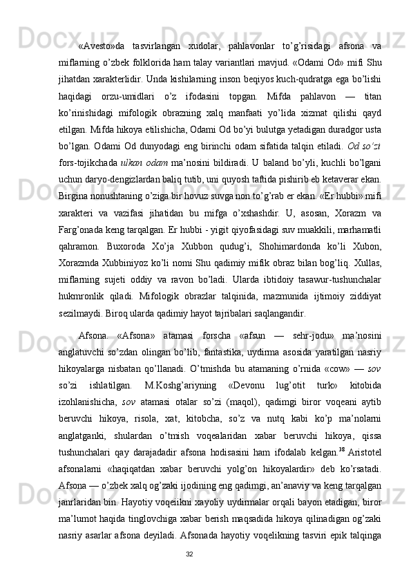«Avesto»da   tasvirlangan   xudolar,   pahlavonlar   to’g’risidagi   afsona   va
miflarning o’zbek folklorida ham talay variantlari mavjud. «Odami   Od » mifi Shu
jihatdan xarakterlidir. Unda kishilarning inson beqiyos kuch-qudratga ega bo’lishi
haqidagi   orzu-umidlari   o’z   ifodasini   topgan.   Mifda   pahlavon   —   titan
ko’rinishidagi   mifologik   obrazning   xalq   manfaati   yo’lida   xizmat   qilishi   qayd
etilgan.  Mifda hikoya etilishicha, Odami Od bo’yi bulutga yetadigan duradgor usta
bo’lgan.   Odami   Od  dunyodagi   eng  birinchi   odam   sifatida   talqin  etiladi.   Od  so’zi
fors-tojikchada   ulkan   odam   ma’nosini   bildiradi.   U   baland   bo’yli,   kuchli   bo’lgani
uchun daryo-dengizlardan baliq tutib, uni quyosh taftida pishirib eb ketaverar ekan.
Birgina nonushtaning o’ziga bir hovuz suvga non to’g’rab er ekan.  «Er hubbi» mifi
xarakteri   va   vazifasi   jihatidan   bu   mifga   o’xshashdir.   U,   asosan,   Xorazm   va
Farg’onada keng tarqalgan. Er hubbi - yigit qiyofasidagi suv muakkili, marhamatli
qahramon.   Buxoroda   Xo’ja   Xubbon   qudug’i,   Shohimardonda   ko’li   Xubon,
Xorazmda Xubbiniyoz ko’li nomi Shu qadimiy mifik obraz bilan bog’liq.   Xullas,
miflarning   sujeti   oddiy   va   ravon   bo’ladi.   Ularda   ibtidoiy   tasawur-tushunchalar
hukmronlik   qiladi.   Mifologik   obrazlar   talqinida,   mazmunida   ijtimoiy   ziddiyat
sezilmaydi. Biroq ularda qadimiy hayot tajribalari saqlangandir. 
Afsona.   «Afsona»   atamasi   forscha   «afsun   —   sehr-jodu»   ma’nosini
anglatuvchi   so’zdan   olingan   bo’lib,   fantastika,   uydirma   asosida   yaratilgan   nasriy
hikoyalarga   nisbatan   qo’llanadi.   O’tmishda   bu   atamaning   o’rnida   «cow»   —   sov
so’zi   ishlatilgan.   M.Koshg’ariyning   «Devonu   lug’otit   turk»   kitobida
izohlanishicha,   sov   atamasi   otalar   so’zi   (maqol),   qadimgi   biror   voqeani   aytib
beruvchi   hikoya,   risola,   xat,   kitobcha,   so’z   va   nutq   kabi   ko’p   ma’nolarni
anglatganki,   shulardan   o’tmish   voqealaridan   xabar   beruvchi   hikoya,   qissa
tushunchalari   qay   darajadadir   afsona   hodisasini   ham   ifodalab   kelgan. 38  
Aristotel
afsonalarni   «haqiqatdan   xabar   beruvchi   yolg’on   hikoyalardir»   deb   ko’rsatadi.
Afsona  — o’zbek xalq og’zaki ijodining eng qadimgi, an’anaviy va keng tarqalgan
janrlaridan bin. Hayotiy voqeiikni xayoliy uydirmalar orqali bayon etadigan, biror
ma’lumot haqida tinglovchiga xabar berish maqsadida hikoya qilinadigan og’zaki
nasriy asarlar  afsona deyiladi.  Afsonada  hayotiy voqelikning tasviri  epik talqinga
                                                                           32