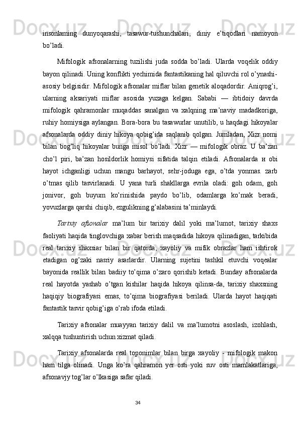 insonlaming   dunyoqarashi ,   tasawur - tushunchalari ,   diniy   e ’ tiqodlari   namoyon
bo ’ ladi .
Mifologik   afsonalarning   tuzilishi   juda   sodda   bo ’ ladi .   Ularda   voqelik   oddiy
bayon qilinadi. Uning konflikti yechimida fantastikaning hal qiluvchi rol o’ynashi-
asosiy belgisidir. Mifologik afsonalar miflar bilan genetik aloqadordir. Aniqrog’i,
ularning   aksariyati   miflar   asosida   yuzaga   kelgan.   Sababi   —   ibtidoiy   davrda
mifologik   qahramonlar   muqaddas   sanalgan   va   xalqning   ma’naviy   madadkoriga,
ruhiy   homiysiga   aylangan.   Bora-bora   bu  tasawurlar   unutilib,   u  haqdagi   hikoyalar
afsonalarda   oddiy   diniy   hikoya   qobig’ida   saqlanib   qolgan.   Jumladan,   Xizr   nomi
bilan   bog’liq   hikoyalar   bunga   misol   bo’ladi.   Xizr   —   mifologik   obraz.   U   ba’zan
cho’l   piri,   ba’zan   hosildorlik   homiysi   sifatida   talqin   etiladi.   Afsonalarda   и   obi
hayot   ichganligi   uchun   mangu   barhayot,   sehr-joduga   ega,   o’tda   yonmas.   zarb
o’tmas   qilib   tasvirlanadi.   U   yana   turli   shakllarga   evrila   oladi:   goh   odam,   goh
jonivor,   goh   buyum   ko’rinishida   paydo   bo’lib,   odamlarga   ko’mak   beradi,
yovuzlarga qarshi chiqib, ezgulikning g’alabasini ta’minlaydi.
Tarixiy   afsonalar   ma’lum   bir   tarixiy   dalil   yoki   ma’lumot,   tarixiy   shaxs
faoliyati haqida tinglovchiga xabar berish maqsadida hikoya qilinadigan, tarkibida
real   tarixiy   shaxsiar   bilan   bir   qatorda,   xayoliy   va   mifik   obrazlar   ham   ishtirok
etadigan   og’zaki   nasriy   asarlardir.   Ularning   sujetini   tashkil   etuvchi   voqealar
bayonida   reallik   bilan   badiiy   to’qima   o’zaro   qorishib   ketadi.   Bunday   afsonalarda
real   hayotda   yashab   o’tgan   kishilar   haqida   hikoya   qilinsa-da,   tarixiy   shaxsning
haqiqiy   biografiyasi   emas,   to’qima   biografiyasi   beriladi.   Ularda   hayot   haqiqati
fantastik tasvir qobig’iga o’rab ifoda etiladi.
Tarixiy   afsonalar   muayyan   tarixiy   dalil   va   ma’lumotni   asoslash,   izohlash,
xalqqa tushuntirish uchun xizmat qiladi.
Tarixiy   afsonalarda   real   toponimlar   bilan   birga   xayoliy   -   mifologik   makon
ham   tilga   olinadi.   Unga   ko’ra   qahramon   yer   osti   yoki   suv   osti   mamlakatlariga,
afsonavjy tog’lar o’lkasiga safar qiladi.
                                                                           34