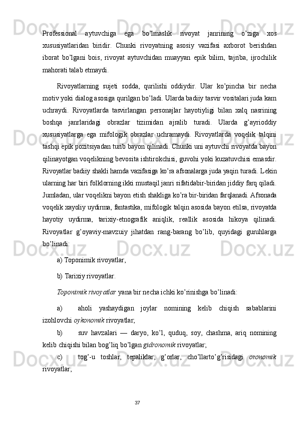 Professional   aytuvchiga   ega   bo’lmaslik   rivoyat   janrining   o’ziga   xos
xususiyatlaridan   biridir.   Chunki   rivoyatning   asosiy   vazifasi   axborot   berishdan
iborat   bo’lgani   bois,   rivoyat   aytuvchidan   muayyan   epik   bilim,   tajriba,   ijrochilik
mahorati talab etmaydi.
Rivoyatlarning   sujeti   sodda,   qurilishi   oddiydir.   Ular   ko’pincha   bir   necha
motiv yoki dialog asosiga qurilgan bo’ladi. Ularda badiiy tasvir vositalari juda kam
uchraydi.   Rivoyatlarda   tasvirlangan   personajlar   hayotiyligi   bilan   xalq   nasrining
boshqa   janrlaridagi   obrazlar   tizimidan   ajralib   turadi.   Ularda   g’ayrioddiy
xususiyatlarga   ega   mifologik   obrazlar   uchramaydi.   Rivoyatlarda   voqelik   talqini
tashqi epik pozitsiyadan turib bayon qilinadi. Chunki uni aytuvchi rivoyatda bayon
qilinayotgan voqelikning bevosita ishtirokchisi, guvohi yoki kuzatuvchisi emasdir.
Rivoyatlar badiiy shakli hamda vazifasiga ko’ra afsonalarga juda yaqin  turadi. Lekin
ularning har biri folklorning ikki mustaqil janri sifatidabir-biridan jiddiy farq qiladi.
Jumladan, ular voqelikni bayon etish shakliga  ko’ra bir-biridan farqlanadi. Afsonada
voqelik xayoliy uydirma, fantastika,   mifologik talqin asosida bayon etilsa, rivoyatda
hayotiy   uydirma,   tarixiy- etnografik   aniqlik,   reallik   asosida   hikoya   qilinadi.
Rivoyatlar   g’oyaviy-mavzuiy   jihatdan   rang-barang   bo’lib,   quyidagi   guruhlarga
bo’linadi:
a) Toponimik rivoyatlar, 
b) Tarixiy rivoyatlar.
Toponimik rivoyatlar  yana bir necha ichki ko’rinishga bo’linadi:
a) aholi   yashaydigan   joylar   nomining   kelib   chiqish   sabablarini
izohlovchi  oykonomik  rivoyatlar;
b) suv   havzalari   —   daryo,   ko’l,   quduq,   soy,   chashma,   ariq   nomining
kelib chiqishi bilan bog’liq bo’lgan  gidronomik  rivoyatlar;
c) tog’-u   toshlar,   tepaliklar,   g’orlar,   cho’llarto’g’risidagi   oronomik
rivoyatlar;
                                                                           37