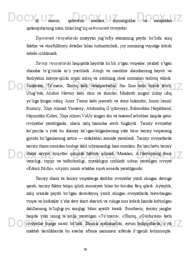 d) mozor,   qabriston   nomlari,   ziyoratgohlar   va   muqaddas
qadamjolarning nomi bilan bog’liq  nekronomik  rivoyatlar.
Toponimik   rivoyatlarda   muayyan   jug’rofiy   atamaning   paydo   bo’lishi   aniq
faktlar   va   etnofolkloriy   detallar   bilan   tushuntiriladi,   joy   nomining   vujudga   kelish
sababi izohlanadi.
Tarixiy rivoyatlarda   haqiqatda hayotda bo’lib o’tgan voqealar, yashab o’tgan
shaxslar   to’g’risida   so’z   yuritiladi.   Atoqli   va   mashhur   shaxslarning   hayoti   va
faoliyatini   hikoya-qilish   orqali   axloq   va   odobning   ideal   normalari   tashviq   etiladi.
Jumladan,   To’maris,   Shiroq   kabi   vatanparvarlar,   Ibn   Sino   kabi   buyuk   tabib,
Ulug’bek,   Alisher   Navoiy   kabi   olim   va   shoirlar,   Mashrab   singari   ilohiy   ishq
yo’liga   kirgan   oshiq.   Amir   Temur   kabi   jasoratli   va   dono   hukmdor,   Imom   lsmoil
Buxoriy,  Xoja  Ahmad  Yassaviy,  Abduxoliq  G’ijduvoniy,  Bahouddin  Naqshband,
Najmiddin Kubro, Xoja Ahrori VaUy singari din va tasawuf arboblari haqida qator
rivoyatlar   yaratilganki,   ularni   xalq   hamisha   sevib   tinglaydi.   Tarixiy   rivoyatlar
ko’pincha   u   yoki   bu   shaxsni   ko’rgan-bilganlarning   yoki   biror   tarixiy   voqeaning
guvohi bo’lganlarning xotira   — esdaliklari   asosida yaratiladi. Tarixiy rivoyatlarda
tarixiy shaxs nomidan boshqa dalil uchramasligi ham mumkin. Ba’zan hatto tarixiy
shaxs   sayyor   syujetlar   qolipida   hikoya   qilinadi.   Masalan,   A.Navoiyning   dono
vazirligi,   topqir   va   tadbirkorligi,   ziyrakligini   izohlash   uchun   yaratilgan   rivoyat
«Erksiz folchi», «Ayoz» nomli ertaklar sujeti asosida yaratilgandir.
Tarixiy   shaxs   va   tarixiy   voqealarga   daxldor   rivoyatlar   yozib   olingan   davriga
qarab, tarixiy faktni talqin qilish xususiyati bilan bir-biridan farq qiladi. Aytaylik,
xalq   orasida   paydo   bo’lgan   davridayoq   yozib   olingan   rivoyatlarda   tasvirlangan
voqea va hodisalar o’sha davr shart-sharoiti va ruhiga mos keladi hamda keltirilgan
dalillarning   to’liqligi-yu   aniqligi   bilan   ajralib   turadi.   Binobarin,   tarixiy   janglar
haqida   yoki   uning   ta’sirida   yaratilgan   «To’maris»,   «Shiroq,   «Guldursun»   kabi
rivoyatlar   bunga   misol   bo’ladi.   Shunisi   ajablanarliki,   ayrim   tadqiqotlarda,   o’rta
maktab   darsliklarida   bu   asarlar   afsona   namunasi   sifatida   6’rganib   kelinmoqda.
                                                                           38
