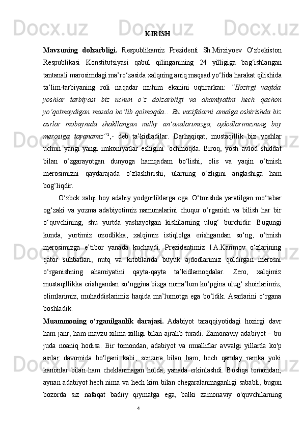                                                          KIRISH
Mavzuning   dolzarbligi.   Respublikamiz   Prezidenti   Sh.Mirziyoev   O‘zbekiston
Respublikasi   Konstitutsiyasi   qabul   qilinganining   24   yilligiga   bag‘ishlangan
tantanali marosimdagi ma’ro‘zasida xalqning aniq maqsad yo‘lida   harakat   qilishida
ta’lim-tarbiyaning   roli   naqadar   muhim   ekanini   uqtirarkan:   “Hozirgi   vaqtda
yoshlar   tarbiyasi   biz   uchun   o‘z   dolzarbligi   va   ahamiyatini   hech   qachon
yo‘qotmaydigan   masala   bo‘lib   qolmoqda...   Bu   vazifalarni   amalga   oshirishda   biz
asrlar   mobaynida   shakllangan   milliy   an’analarimizga,   ajdodlarimizning   boy
merosiga   tayanamiz” 1
,-   deb   ta’kidladilar.   Darhaqiqat,   mustaqillik   biz   yoshlar
uchun   yangi-yangi   imkoniyatlar   eshigini   ochmoqda.   Biroq,   yosh   avlod   shiddat
bilan   o‘zgarayotgan   dunyoga   hamqadam   bo‘lishi,   olis   va   yaqin   o‘tmish
merosimizni   qaydarajada   o‘zlashtirishi,   ularning   o‘zligini   anglashiga   ham
bog‘liqdir. 
            O‘zbek  xalqi   boy adabiy  yodgorliklarga  ega.  O‘tmishda  yaratilgan  mo‘tabar
og‘zaki   va   yozma   adabiyotimiz   namunalarini   chuqur   o‘rganish   va   bilish   har   bir
o‘quvchining,   shu   yurtda   yashayotgan   kishilarning   ulug‘   burchidir.   Bugungi
kunda,   yurtimiz   ozodlikka,   xalqimiz   istiqlolga   erishgandan   so‘ng,   o‘tmish
mеrosimizga   e’tibor   yanada   kuchaydi.   Prеzidеntimiz   I.A.Karimov   o‘zlarining
qator   suhbatlari,   nutq   va   kitoblarida   buyuk   ajdodlarimiz   qoldirgan   mеrosni
o‘rganishning   ahamiyatini   qayta-qayta   ta’kidlamoqdalar.   Zеro,   xalqimiz
mustaqillikka erishgandan so‘nggina bizga noma’lum ko‘pgina ulug‘ shoirlarimiz,
olimlarimiz,   muhaddislarimiz   haqida   ma’lumotga   ega   bo‘ldik.   Asarlarini   o‘rgana
boshladik.
Muammoning   o‘rganilganlik   darajasi.   Adabiyot   taraqqiyotidagi   hozirgi   davr
ham  janr, ham  mavzu xilma-xilligi  bilan ajralib turadi. Zamonaviy adabiyot  – bu
juda   noaniq   hodisa.   Bir   tomondan,   adabiyot   va   mualliflar   avvalgi   yillarda   ko'p
asrlar   davomida   bo'lgani   kabi,   senzura   bilan   ham,   hech   qanday   ramka   yoki
kanonlar   bilan   ham   cheklanmagan   holda,   yanada   erkinlashdi.   Boshqa   tomondan,
aynan adabiyot hech nima va hech kim bilan chegaralanmaganligi sababli, bugun
bozorda   siz   nafaqat   badiiy   qiymatga   ega,   balki   zamonaviy   o'quvchilarning
                                                                           4 