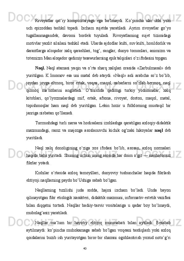 Rivoyatlar   qat’iy   kompozitsiyaga   ega   bo’lmaydi.   Ko’pincha   ular   ikki   yoki
uch   epizoddan   tashkil   topadi.   Ixcham   sujetda   yaratiladi.   Ayrim   rivoyatlar   go’yo
tugallanmagandek,   davomi   bordek   tuyuladi.   Rivoyatlaming   sujet   tizimidagi
motivlar yaxlit silsilani tashkil etadi. Ularda ajdodlar kulti, suv kulti, hosildorlik va
daraxtlarga   aloqador   xalq   qarashlari,   tog’,   ranglar,   dunyo   tomonlari,   animizm   va
totemizm  Man aloqador qadimiy tasawurlarning epik talqinlari o’z ifodasini topgan.
Naql.   Naql atamasi  yaqin va o’rta sharq xalqlari  orasida   «Zarbulmasal» deb
yuritilgan.   K.Imomov   esa   uni   matal   deb   ataydi.   «Naql»   asli   arabcha   so’z   bo’lib,
joydan   joyga   eltmoq,   biror   ertak,   voqea,   maqol,   xabarlarni   so’zlab   bermoq,   naql
qilmoq   ma’nolarini   anglatadi.   O’tmishda   qadimgi   turkiy   yodnomalar,   xalq
kitoblari,   qo’lyozmalardagi   mif,   ertak,   afsona,   rivoyat,   doston,   maqol,   matal,
topishmoqlar   ham   naql   deb   yuritilgan.   Lekin   hozir   u   folklorning   mustaqil   bir
janriga nisbatan qo’llanadi.
Turmushdagi turli narsa va hodisalami izohlashga qaratilgan axloqiy-didaktik
mazmundagi,   ramz   va   majozga   asoslanuvchi   kichik   og’zaki   hikoyalar   naql   deb
yuritiladi.
Naql   xalq   donoligining   o’ziga   xos   ifodasi   bo’lib,   asosan,   axloq   normalari
haqida bahs yuritadi. Shuning uchun uning asosida har doim o’git  — nasihatomuz
fikrlar yotadi.
Kishilar   o’rtasida   axloq   tamoyillari,   dunyoviy   tushunchalar   haqida   fikrlash
ehtiyoji naqllarning paydo bo’Ushiga sabab bo’lgan.
Naqllarning   tuzilishi   juda   sodda,   hajmi   ixcham   bo’ladi.   Unda   bayon
qilinayotgan fikr etiologik xarakteri, didaktik mazmuni, informativ-estetik vazifasi
bilan   diqqatni   tortadi.   Naqllar   badiiy-tasvir   vositalariga   u   qadar   boy   bo’lmaydi,
mubolag’asiz yaratiladi.
Naqllar   ma’lum   bir   hayotiy   ehtiyoj   munosabati   bilan   aytiladi.   Besabab
aytilmaydi:   ko’pincha   muhokamaga   sabab   bo’lgan   voqeani   tasdiqlash   yoki   axloq
qoidalarini   buzib  ish   yuritayotgan   biror-bir   shaxsni   ogohlantirish   yoxud   noto’g’ri
                                                                           40