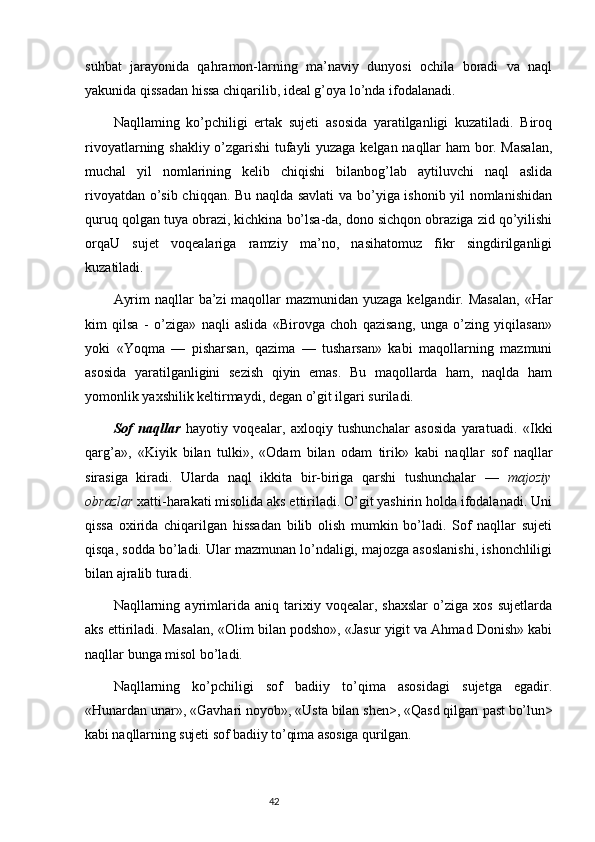 suhbat   jarayonida   qahramon-larning   ma’naviy   dunyosi   ochila   boradi   va   naql
yakunida qissadan hissa chiqarilib, ideal g’oya lo’nda ifodalanadi.
Naqllaming   ko’pchiligi   ertak   sujeti   asosida   yaratilganligi   kuzatiladi.   Biroq
rivoyatlarning shakliy o’zgarishi tufayli yuzaga kelgan naqllar ham bor. Masalan,
muchal   yil   nomlarining   kelib   chiqishi   bilanbog’lab   aytiluvchi   naql   aslida
rivoyatdan o’sib chiqqan. Bu naqlda savlati  va bo’yiga ishonib yil nomlanishidan
quruq qolgan tuya obrazi, kichkina bo’lsa-da, dono sichqon obraziga zid qo’yilishi
orqaU   sujet   voqealariga   ramziy   ma’no,   nasihatomuz   fikr   singdirilganligi
kuzatiladi.
Ayrim  naqllar ba’zi maqollar  mazmunidan yuzaga kelgandir. Masalan,   «Har
kim   qilsa   -   o’ziga»   naqli   aslida   «Birovga   choh   qazisang,   unga   o’zing   yiqilasan»
yoki   «Yoqma   —   pisharsan,   qazima   —   tusharsan»   kabi   maqollarning   mazmuni
asosida   yaratilganligini   sezish   qiyin   emas.   Bu   maqollarda   ham,   naqlda   ham
yomonlik yaxshilik keltirmaydi, degan o’git ilgari suriladi.
Sof   naqllar   hayotiy   voqealar,   axloqiy   tushunchalar   asosida   yaratuadi.   «Ikki
qarg’a»,   «Kiyik   bilan   tulki»,   «Odam   bilan   odam   tirik »   kabi   naqllar   sof   naqllar
sirasiga   kiradi.   Ularda   naql   ikkita   bir-biriga   qarshi   tushunchalar   —   majoziy
obrazlar  xatti-harakati misolida aks ettiriladi. O’git yashirin holda ifodalanadi. Uni
qissa   oxirida   chiqarilgan   hissadan   bilib   olish   mumkin   bo’ladi.   Sof   naqllar   sujeti
qisqa, sodda bo’ladi. Ular mazmunan lo’ndaligi, majozga asoslanishi, ishonchliligi
bilan ajralib turadi.
Naqllarning   ayrimlarida   aniq   tarixiy   voqealar,   shaxslar   o’ziga   xos   sujetlarda
aks ettiriladi. Masalan,  «Olim bilan podsho», «Jasur yigit va Ahmad Donish» kabi
naqllar bunga misol bo’ladi.
Naqllarning   ko’pchiligi   sof   badiiy   to’qima   asosidagi   sujetga   egadir.
«Hunardan unar», «Gavhari noyob», «Usta bilan shen>, «Qasd qilgan  past bo’lun>
kabi naqllarning sujeti sof badiiy to’qima asosiga qurilgan.
                                                                           42