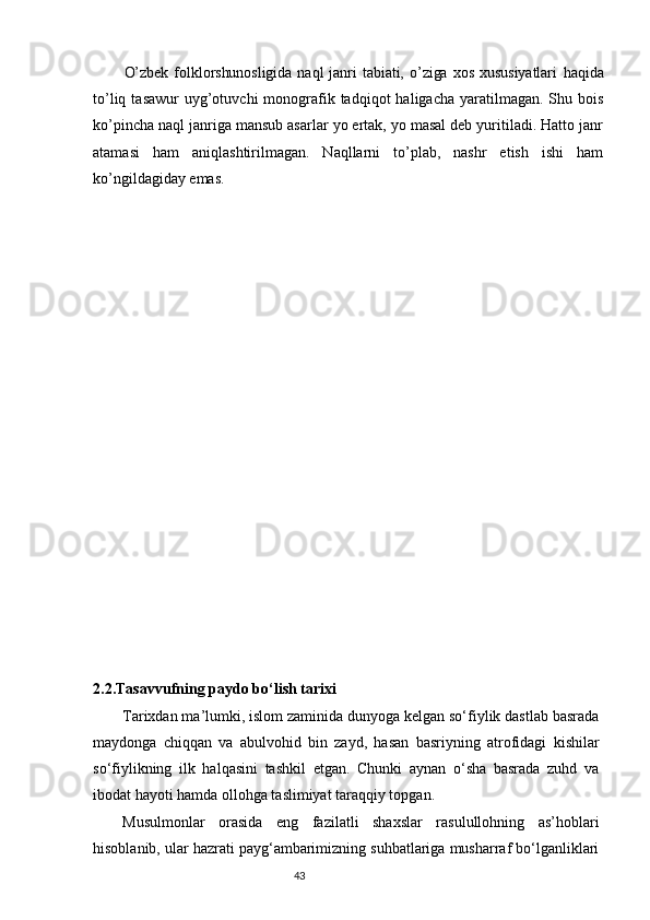 O’zbek   folklorshunosligida   naql   janri   tabiati,  o’ziga   xos   xususiyatlari   haqida
to’liq  tasawur   uyg’otuvchi   monografik tadqiqot   haligacha  yaratilmagan.  Shu bois
ko’pincha naql janriga mansub asarlar yo ertak, yo masal deb yuritiladi. Hatto janr
atamasi   ham   aniqlashtirilmagan.   Naqllarni   to’plab,   nashr   etish   ishi   ham
ko’ngildagiday emas.
2.2. Tasavvufning paydo bo‘lish tarixi
Tarixdan ma’lumki, islom zaminida dunyoga kelgan sо‘fiylik dastlab basrada
maydonga   chiqqan   va   abulvohid   bin   zayd,   hasan   basriyning   atrofidagi   kishilar
sо‘fiylikning   ilk   halqasini   tashkil   etgan.   Chunki   aynan   о‘sha   basrada   zuhd   va
ibodat hayoti hamda ollohga taslimiyat taraqqiy topgan. 
Musulmonlar   orasida   eng   fazilatli   shaxslar   rasulullohning   as’hoblari
hisoblanib, ular hazrati payg‘ambarimizning suhbatlariga musharraf bо‘lganliklari
                                                                           43
