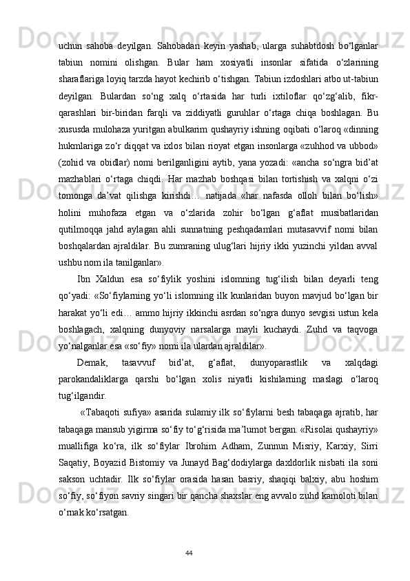 uchun   sahoba   deyilgan.   Sahobadan   keyin   yashab,   ularga   suhabtdosh   b о ‘lganlar
tabiun   nomini   olishgan.   Bular   ham   xosiyatli   insonlar   sifatida   о ‘zlarining
sharaflariga loyiq tarzda hayot kechirib  о ‘tishgan. Tabiun izdoshlari atbo ut-tabiun
deyilgan.   Bulardan   s о ‘ng   xalq   о ‘rtasida   har   turli   ixtiloflar   q о ‘zg‘alib,   fikr-
qarashlari   bir-biridan   farqli   va   ziddiyatli   guruhlar   о ‘rtaga   chiqa   boshlagan.   Bu
xususda mulohaza yuritgan abulkarim qushayriy ishning oqibati   о ‘laroq «dinning
hukmlariga z о ‘r diqqat va ixlos bilan rioyat etgan insonlarga «zuhhod va ubbod»
(zohid   va   obidlar)   nomi   berilganligini   aytib,   yana   yozadi:   «ancha   s о ‘ngra   bid’at
mazhablari   о ‘rtaga   chiqdi.   H ar   mazhab   boshqasi   bilan   tortishish   va   xalqni   о ‘zi
tomonga   da’vat   qilishga   kirishdi…   natijada   «har   nafasda   olloh   bilan   b о ‘lish»
holini   muhofaza   etgan   va   о ‘zlarida   zohir   b о ‘lgan   g‘aflat   musibatlaridan
qutilmoqqa   jahd   aylagan   ahli   sunnatning   peshqadamlari   mutasavvif   nomi   bilan
boshqalardan  ajraldilar.  Bu  zumraning  ulug‘lari   hijriy  ikki  yuzinchi  yildan  avval
ushbu nom ila tanilganlar». 
Ibn   Xaldun   esa   s о ‘fiylik   yoshini   islomning   tug‘ilish   bilan   deyarli   teng
q о ‘yadi:  «S о ‘fiylarning y о ‘li  islomning ilk kunlaridan buyon mavjud b о ‘lgan bir
harakat y о ‘li edi… ammo hijriy ikkinchi asrdan s о ‘ngra dunyo sevgisi ustun kela
boshlagach,   xalqning   dunyoviy   narsalarga   mayli   kuchaydi.   Zuhd   va   taqvoga
y о ‘nalganlar esa «s о ‘fiy» nomi ila ulardan ajraldilar».
Demak,   tasavvuf   bid’at,   g‘aflat,   dunyoparastlik   va   xalqdagi
parokandaliklarga   qarshi   b о ‘lgan   xolis   niyatli   kishilarning   maslagi   о ‘laroq
tug‘ilgandir. 
  «Tabaqoti  sufiya»  asarida sulamiy  ilk s о ‘fiylarni  besh  tabaqaga  ajratib, har
tabaqaga mansub yigirma s о ‘fiy t о ‘g‘risida ma’lumot bergan. «Risolai qushayriy»
muallifiga   k о ‘ra,   ilk   s о ‘fiylar   Ibrohim   Adham,   Zunnun   Misriy,   Karxiy,   Sirri
Saqatiy,   Boyazid   Bistomiy   va   Junayd   Bag‘dodiylarga   daxldorlik   nisbati   ila   soni
sakson   uchtadir.   Ilk   s о ‘fiylar   orasida   hasan   basriy,   shaqiqi   balxiy,   abu   hoshim
s о ‘fiy, s о ‘fiyon savriy singari bir qancha shaxslar eng avvalo zuhd kamoloti bilan
о ‘rnak k о ‘rsatgan.
                                                                           44 