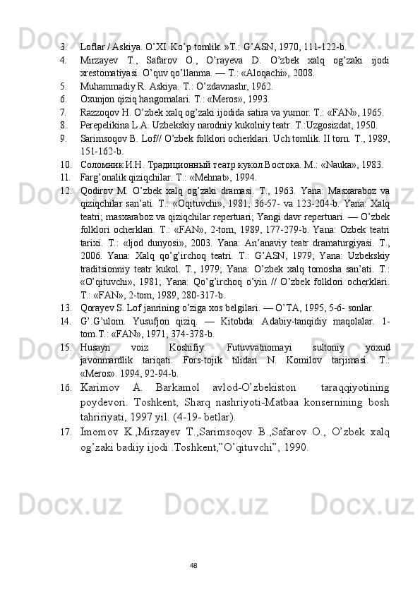 3. Loflar / Askiya. O’XI. Ko’p tomlik.  »T.: G’ASN, 1970, 111-122-b.
4. Mirzayev   Т .,   Safarov   O.,   O’rayeva   D.   O’zbek   xalq   og’zaki   ijodi
xrestomatiyasi. O’quv qo’llanma.  — Т.:  «Aloqachi»,  2008.
5. Muhammadiy R. Askiya.  Т .: O’zdavnashr, 1962.
6. Oxunjon qiziq hangomalari.  Т .: «Meros», 1993.
7. Razzoqov H. O’zbek xalq og’zaki ijodida satira va yumor.  Т.:  «FAN»,  1965.
8. Perepelikina   L . A .  Uzbekskiy   narodniy   kukolniy   teatr .  T.:Uzgosizdat,  1950.
9. Sarimsoqov B. Lof// O’zbek folklori ocherklari. Uch tomlik. II torn.  Т ., 1989,
151-162-b.
10. Соломник И.Н. Традиционный театр кукол Востока. М.:  «Nauka»,  1983.
11. Farg’onalik qiziqchilar.  Т.:  «Mehnat»,  1994.
12. Qodirov   M.   O’zbek   xalq   og’zaki   dramasi.   Т .,   1963.   Yana:   Masxaraboz   va
qiziqchilar  san’ati.   Т .:  «Oqituvchi»,  1981, 36-57-   va  123-204-b. Yana:  Xalq
teatri; masxaraboz va qiziqchilar repertuari; Yangi davr repertuari. — O’zbek
folklori   ocherklari.   Т .:   «FAN»,   2-tom,   1989,   177-279-b.   Yana:   Ozbek   teatri
tarixi.   Т .:   «ljod   dunyosi»,   2003.   Yana:   An’anaviy   teatr   dramaturgiyasi.   Т .,
2006.   Yana:   Xalq   qo’g’irchoq   teatri.   Т .:   G’ASN,   1979;   Yana:   Uzbekskiy
traditsionniy   teatr   kukol.   Т .,   1979;   Yana:   O’zbek   xalq   tomosha   san’ati.   Т .:
«O’qituvchi»,   1981;   Yana:   Qo’g’irchoq   o’yin   //   O’zbek   folklori   ocherklari.
Т.:  «FAN», 2-tom,  1989,  280-317-b.
13. Qorayev S. Lof janrining o’ziga xos belgilari.  — O’TA, 1995, 5-6- sonlar.
14. G’.G’ulom.   Yusufjon   qiziq.   —   Kitobda:   Adabiy-tanqidiy   maqolalar.   1-
tom.T.: «FAN»,  1971,  374-378-b.
15. Husayn   voiz   Koshifiy .   Futuvvatnomayi   sultoniy   yoxud
javonmardlik   tariqati .   Fors-tojik   tilidan   N.   Komilov   tarjimasi.   Т .:
«Meros». 1994, 92-94-b.
16. Karimov   A.   Barkamol   avlod-O’zbekiston     taraqqiyotining
poydevori.   Toshkent,   Sharq   nashriyoti-Matbaa   konsernining   bosh
tahririyati, 1997 yil. (4-19- betlar).
17. Imomov   K.,Mirzayev   T.,Sarimsoqov   B.,Safarov   O.,   O’zbek   xalq
og’zaki badiiy ijodi .Toshkent,”O’qituvchi”, 1990. 
                                                                           48 