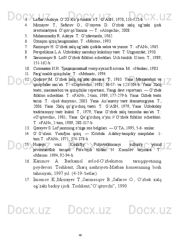 3. Loflar / Askiya. O’XI. Ko’p tomlik.  »T.: G’ASN, 1970, 111-122-b.
4. Mirzayev   Т .,   Safarov   O.,   O’rayeva   D.   O’zbek   xalq   og’zaki   ijodi
xrestomatiyasi. O’quv qo’llanma.  — Т.:  «Aloqachi»,  2008.
5. Muhammadiy R. Askiya.  Т .: O’zdavnashr, 1962.
6. Oxunjon qiziq hangomalari.  Т .: «Meros», 1993.
7. Razzoqov H. O’zbek xalq og’zaki ijodida satira va yumor.  Т.:  «FAN»,  1965.
8. Perepelikina   L . A .  Uzbekskiy   narodniy   kukolniy   teatr .  T.:Uzgosizdat,  1950.
9. Sarimsoqov B. Lof// O’zbek folklori ocherklari. Uch tomlik. II torn.  Т ., 1989,
151-162-b.
10. Соломник И.Н. Традиционный театр кукол Востока. М.:  «Nauka»,  1983.
11. Farg’onalik qiziqchilar.  Т.:  «Mehnat»,  1994.
12. Qodirov   M.   O’zbek   xalq   og’zaki   dramasi.   Т .,   1963.   Yana:   Masxaraboz   va
qiziqchilar  san’ati.   Т .:  «Oqituvchi»,  1981, 36-57-   va  123-204-b. Yana:  Xalq
teatri; masxaraboz va qiziqchilar repertuari; Yangi davr repertuari. — O’zbek
folklori   ocherklari.   Т .:   «FAN»,   2-tom,   1989,   177-279-b.   Yana:   Ozbek   teatri
tarixi.   Т .:   «ljod   dunyosi»,   2003.   Yana:   An’anaviy   teatr   dramaturgiyasi.   Т .,
2006.   Yana:   Xalq   qo’g’irchoq   teatri.   Т .:   G’ASN,   1979;   Yana:   Uzbekskiy
traditsionniy   teatr   kukol.   Т .,   1979;   Yana:   O’zbek   xalq   tomosha   san’ati.   Т .:
«O’qituvchi»,   1981;   Yana:   Qo’g’irchoq   o’yin   //   O’zbek   folklori   ocherklari.
Т.:  «FAN», 2-tom,  1989,  280-317-b.
13. Qorayev S. Lof janrining o’ziga xos belgilari.  — O’TA, 1995, 5-6- sonlar.
14. G’.G’ulom.   Yusufjon   qiziq.   —   Kitobda:   Adabiy-tanqidiy   maqolalar.   1-
tom.T.: «FAN»,  1971,  374-378-b.
15. Husayn   voiz   Koshifiy .   Futuvvatnomayi   sultoniy   yoxud
javonmardlik   tariqati .   Fors-tojik   tilidan   N.   Komilov   tarjimasi.   Т .:
«Meros». 1994, 92-94-b.
16. Karimov   A.   Barkamol   avlod-O’zbekiston     taraqqiyotining
poydevori.   Toshkent,   Sharq   nashriyoti-Matbaa   konsernining   bosh
tahririyati, 1997 yil. (4-19- betlar).
17. Imomov   K.,Mirzayev   T.,Sarimsoqov   B.,Safarov   O.,   O’zbek   xalq
og’zaki badiiy ijodi .Toshkent,”O’qituvchi”, 1990. 
                                                                           48