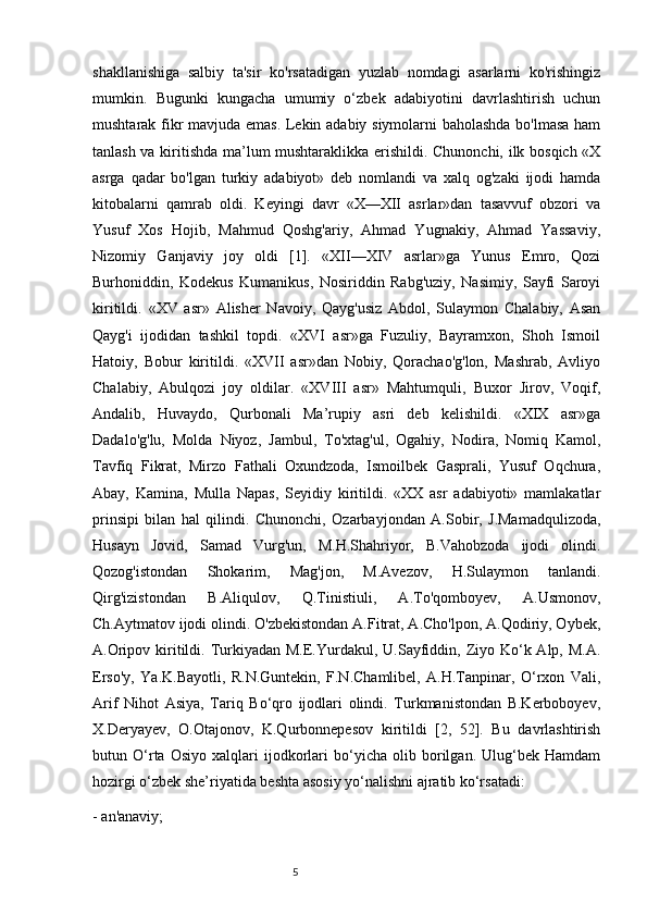 shakllanishiga   salbiy   ta'sir   ko'rsatadigan   yuzlab   nomdagi   asarlarni   ko'rishingiz
mumkin.   Bugunki   kungacha   umumiy   o‘zbek   adabiyotini   davrlashtirish   uchun
mushtarak fikr mavjuda emas. Lekin adabiy siymolarni baholashda bo'lmasa ham
tanlash va kiritishda ma’lum mushtaraklikka erishildi. Chunonchi, ilk bosqich «X
asrga   qadar   bo'lgan   turkiy   adabiyot»   deb   nomlandi   va   xalq   og'zaki   ijodi   hamda
kitobalarni   qamrab   oldi.   Keyingi   davr   «X—XII   asrlar»dan   tasavvuf   obzori   va
Yusuf   Xos   Hojib,   Mahmud   Qoshg'ariy,   Ahmad   Yugnakiy,   Ahmad   Yassaviy,
Nizomiy   Ganjaviy   joy   oldi   [1].   «XII—XIV   asrlar»ga   Yunus   Emro,   Qozi
Burhoniddin,   Kodekus   Kumanikus,   Nosiriddin   Rabg'uziy,   Nasimiy,   Sayfi   Saroyi
kiritildi.   «XV   asr»   Alisher   Navoiy,   Qayg'usiz   Abdol,   Sulaymon   Chalabiy,   Asan
Qayg'i   ijodidan   tashkil   topdi.   «XVI   asr»ga   Fuzuliy,   Bayramxon,   Shoh   Ismoil
Hatoiy,   Bobur   kiritildi.   «XVII   asr»dan   Nobiy,   Qorachao'g'lon,   Mashrab,   Avliyo
Chalabiy,   Abulqozi   joy   oldilar.   «XVIII   asr»   Mahtumquli,   Buxor   Jirov,   Voqif,
Andalib,   Huvaydo,   Qurbonali   Ma’rupiy   asri   deb   kelishildi.   «XIX   asr»ga
Dadalo'g'lu,   Molda   Niyoz,   Jambul,   To'xtag'ul,   Ogahiy,   Nodira,   Nomiq   Kamol,
Tavfiq   Fikrat,   Mirzo   Fathali   Oxundzoda,   Ismoilbek   Gasprali,   Yusuf   Oqchura,
Abay,   Kamina,   Mulla   Napas,   Seyidiy   kiritildi.   «XX   asr   adabiyoti»   mamlakatlar
prinsipi   bilan   hal   qilindi.   Chunonchi,   Ozarbayjondan   A.Sobir,   J.Mamadqulizoda,
Husayn   Jovid,   Samad   Vurg'un,   M.H.Shahriyor,   B.Vahobzoda   ijodi   olindi.
Qozog'istondan   Shokarim,   Mag'jon,   M.Avezov,   H.Sulaymon   tanlandi.
Qirg'izistondan   B.Aliqulov,   Q.Tinistiuli,   A.To'qomboyev,   A.Usmonov,
Ch.Aytmatov ijodi olindi. O'zbekistondan A.Fitrat, A.Cho'lpon, A.Qodiriy, Oybek,
A.Oripov kiritildi. Turkiyadan M.E.Yurdakul, U.Sayfiddin, Ziyo Ko‘k Alp, M.A.
Erso'y,   Ya.K.Bayotli,   R.N.Guntekin,   F.N.Chamlibel,   A.H.Tanpinar,   O‘rxon   Vali,
Arif   Nihot   Asiya,   Tariq   Bo‘qro   ijodlari   olindi.   Turkmanistondan   B.Kerboboyev,
X.Deryayev,   O.Otajonov,   K.Qurbonnepesov   kiritildi   [2,   52].   Bu   davrlashtirish
butun   O‘rta   Osiyo   xalqlari   ijodkorlari   bo‘yicha   olib   borilgan.   Ulug‘bek   Hamdam
hozirgi o‘zbek she’riyatida beshta asosiy yo‘nalishni ajratib ko‘rsatadi: 
- an'anaviy;
                                                                           5 