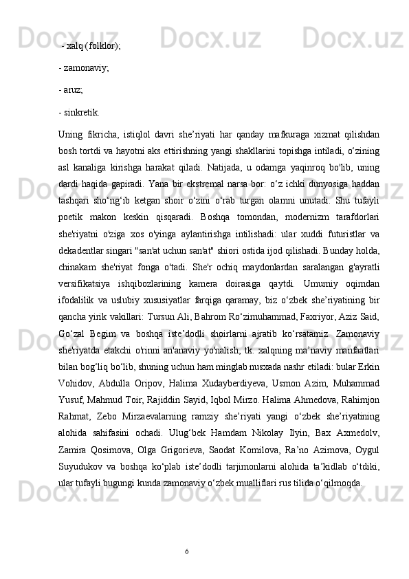  - xalq (folklor); 
- zamonaviy; 
- aruz; 
- sinkretik. 
Uning   fikricha,   istiqlol   davri   she’riyati   har   qanday   mafkuraga   xizmat   qilishdan
bosh tortdi va hayotni aks ettirishning yangi shakllarini topishga intiladi, o‘zining
asl   kanaliga   kirishga   harakat   qiladi.   Natijada,   u   odamga   yaqinroq   bo'lib,   uning
dardi   haqida   gapiradi.   Yana   bir   ekstremal   narsa   bor:   o‘z   ichki   dunyosiga   haddan
tashqari   sho‘ng‘ib   ketgan   shoir   o‘zini   o‘rab   turgan   olamni   unutadi.   Shu   tufayli
poetik   makon   keskin   qisqaradi.   Boshqa   tomondan,   modernizm   tarafdorlari
she'riyatni   o'ziga   xos   o'yinga   aylantirishga   intilishadi:   ular   xuddi   futuristlar   va
dekadentlar singari "san'at uchun san'at" shiori ostida ijod qilishadi. Bunday holda,
chinakam   she'riyat   fonga   o'tadi.   She'r   ochiq   maydonlardan   saralangan   g'ayratli
versifikatsiya   ishqibozlarining   kamera   doirasiga   qaytdi.   Umumiy   oqimdan
ifodalilik   va   uslubiy   xususiyatlar   farqiga   qaramay,   biz   o‘zbek   she’riyatining   bir
qancha yirik vakillari: Tursun Ali, Bahrom Ro‘zimuhammad, Faxriyor, Aziz Said,
Go‘zal   Begim   va   boshqa   iste’dodli   shoirlarni   ajratib   ko‘rsatamiz.   Zamonaviy
she'riyatda   etakchi   o'rinni   an'anaviy   yo'nalish,   tk.   xalqning   ma’naviy   manfaatlari
bilan bog‘liq bo‘lib, shuning uchun ham minglab nusxada nashr etiladi: bular Erkin
Vohidov,   Abdulla   Oripov,   Halima   Xudayberdiyeva,   Usmon   Azim,   Muhammad
Yusuf, Mahmud Toir, Rajiddin Sayid, Iqbol Mirzo. Halima Ahmedova, Rahimjon
Rahmat,   Zebo   Mirzaevalarning   ramziy   she’riyati   yangi   o‘zbek   she’riyatining
alohida   sahifasini   ochadi.   Ulug‘bek   Hamdam   Nikolay   Ilyin,   Bax   Axmedolv,
Zamira   Qosimova,   Olga   Grigorieva,   Saodat   Komilova,   Ra’no   Azimova,   Oygul
Suyudukov   va   boshqa   ko‘plab   iste’dodli   tarjimonlarni   alohida   ta’kidlab   o‘tdiki,
ular tufayli bugungi kunda zamonaviy o‘zbek mualliflari rus tilida o‘qilmoqda.
                                                                           6 