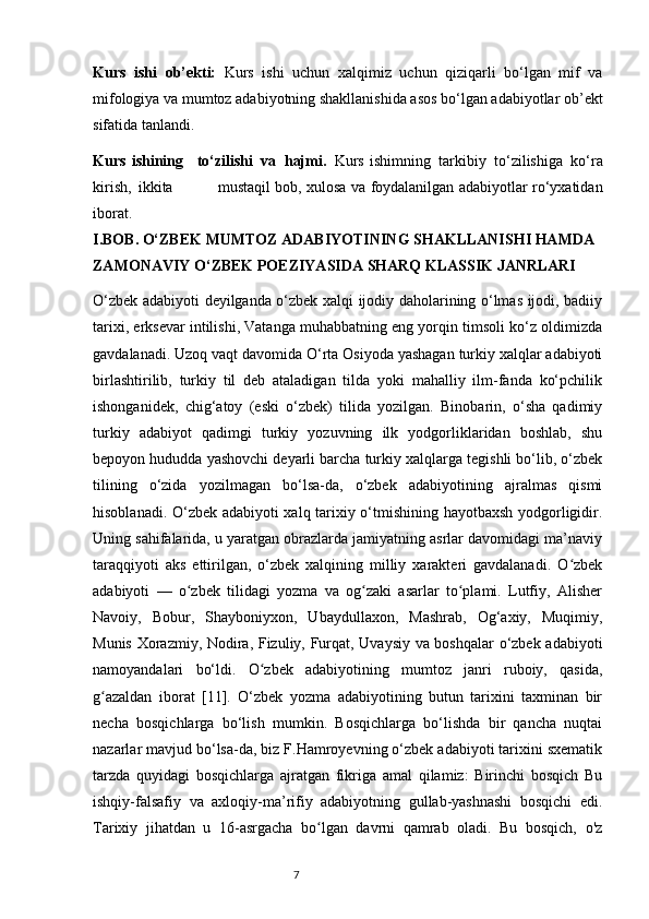 Kurs   ishi   ob’ekti:   Kurs   ishi   uchun   xalqimiz   uchun   qiziqarli   bo‘lgan   mif   va
mifologiya va mumtoz adabiyotning shakllanishida asos bo‘lgan adabiyotlar ob’ekt
sifatida   tanlandi.  
Kurs   ishining     to‘zilishi   va   hajmi.   Kurs   ishimning   tarkibiy   to‘zilishiga   ko‘ra
kirish,   ikkita                     mustaqil   bob,   xulosa   va   foydalanilgan   adabiyotlar   ro‘yxatidan
iborat.
I.BOB.  O‘ZBEK MUMTOZ ADABIYOTINING SHAKLLANISHI HAMDA 
ZAMONAVIY O‘ZBEK POEZIYASIDA SHARQ KLASSIK JANRLARI
O‘zbek adabiyoti deyilganda o‘zbek xalqi ijodiy daholarining o‘lmas ijodi, badiiy
tarixi, erksevar intilishi, Vatanga muhabbatning eng yorqin timsoli ko‘z oldimizda
gavdalanadi. Uzoq vaqt davomida O‘rta Osiyoda yashagan turkiy xalqlar adabiyoti
birlashtirilib,   turkiy   til   deb   ataladigan   tilda   yoki   mahalliy   ilm-fanda   ko‘pchilik
ishonganidek,   chig‘atoy   (eski   o‘zbek)   tilida   yozilgan.   Binobarin,   o‘sha   qadimiy
turkiy   adabiyot   qadimgi   turkiy   yozuvning   ilk   yodgorliklaridan   boshlab,   shu
bepoyon hududda yashovchi deyarli barcha turkiy xalqlarga tegishli bo‘lib, o‘zbek
tilining   o‘zida   yozilmagan   bo‘lsa-da,   o‘zbek   adabiyotining   ajralmas   qismi
hisoblanadi. O‘zbek adabiyoti xalq tarixiy o‘tmishining hayotbaxsh yodgorligidir.
Uning sahifalarida, u yaratgan obrazlarda jamiyatning asrlar davomidagi ma’naviy
taraqqiyoti   aks   ettirilgan,   o‘zbek   xalqining   milliy   xarakteri   gavdalanadi.   O zbekʻ
adabiyoti   —   o zbek   tilidagi   yozma   va   og zaki   asarlar   to plami.   Lutfiy,   Alisher	
ʻ ʻ ʻ
Navoiy,   Bobur,   Shayboniyxon,   Ubaydullaxon,   Mashrab,   Og‘axiy,   Muqimiy,
Munis Xorazmiy, Nodira, Fizuliy, Furqat, Uvaysiy va boshqalar  o‘zbek adabiyoti
namoyandalari   bo‘ldi.   O zbek   adabiyotining   mumtoz   janri   ruboiy,   qasida,	
ʻ
g azaldan   iborat   [11].   O‘zbek   yozma   adabiyotining   butun   tarixini   taxminan   bir	
ʻ
necha   bosqichlarga   bo‘lish   mumkin.   Bosqichlarga   bo‘lishda   bir   qancha   nuqtai
nazarlar mavjud bo‘lsa-da, biz F.Hamroyevning o‘zbek adabiyoti tarixini sxematik
tarzda   quyidagi   bosqichlarga   ajratgan   fikriga   amal   qilamiz:   Birinchi   bosqich   Bu
ishqiy-falsafiy   va   axloqiy-ma’rifiy   adabiyotning   gullab-yashnashi   bosqichi   edi.
Tarixiy   jihatdan   u   16-asrgacha   bo lgan   davrni   qamrab   oladi.   Bu   bosqich,   o'z	
ʻ
                                                                           7 