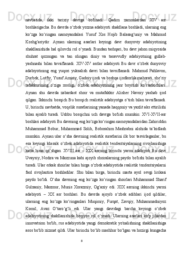 navbatida,   ikki   tarixiy   davrga   bo'linadi:   Qadim   zamonlardan   XIV   asr
boshlarigacha. Bu davrda o zbek yozma adabiyoti shakllana boshladi, ularning engʻ
ko zga   ko ringan   namoyandalari   Yusuf   Xos   Hojib   Balasag uniy   va   Mahmud	
ʻ ʻ ʻ
Koshg ariydir.   Aynan   ularning   asarlari   keyingi   davr   dunyoviy   adabiyotining	
ʻ
shakllanishida hal qiluvchi rol o‘ynadi. Bundan tashqari, bu davr jahon miqyosida
shuhrat   qozongan   va   tan   olingan   diniy   va   tasavvufiy   adabiyotning   gullab-
yashnashi   bilan   tavsiflanadi.   XIV-XV   asrlar   adabiyoti   Bu   davr   o‘zbek   dunyoviy
adabiyotining   eng   yuqori   yuksalish   davri   bilan   tavsiflanadi.   Mahmud   Pahlavon,
Durbek, Lutfiy, Yusuf Amiriy, Gadoiy ijodi va boshqa ijodkorlik mahorati, she’riy
tafakkurining   o‘ziga   xosligi,   o‘zbek   adabiyotining   janr   boyitish   ko‘rsatkichlari.
Aynan   shu   davrda   zabardast   shoir   va   mutafakkir   Alisher   Navoiy   yashab   ijod
qilgan. Ikkinchi bosqich Bu bosqich realistik adabiyotga o‘tish bilan tavsiflanadi.
U, birinchi navbatda, voqelik suratlarining yanada haqqoniy va yaxlit aks ettirilishi
bilan   ajralib   turadi.   Ushbu   bosqichni   uch   davrga   bo'lish   mumkin:   XVI-XVII-asr
boshlari adabiyoti Bu davrning eng ko‘zga ko‘ringan namoyandalaridan Zahiriddin
Muhammad   Bobur,   Muhammad   Solih,   Boborahim   Mashrabni   alohida   ta’kidlash
mumkin. Aynan ular  o‘sha  davrning realistik suratlarini  ilk bor  tasvirlaganlar, bu
esa   keyingi   klassik   o‘zbek   adabiyotida   realistik   tendentsiyalarning   rivojlanishiga
katta   hissa   qo‘shgan.   XVIII   asr   –   XIX   asrning   birinchi   yarmi   adabiyoti   Bu   davr
Uvaysiy, Nodira va Maxzuna kabi ajoyib shoiralarning paydo bo'lishi bilan ajralib
turadi. Ular erkak shoirlar bilan birga o‘zbek adabiyotida realistik tendentsiyalarni
faol   rivojlantira   boshladilar.   Shu   bilan   birga,   birinchi   marta   ayol   sevgi   lirikasi
paydo   bo'ldi.   O‘sha   davrning   eng   ko‘zga   ko‘ringan   shoirlari   Muhammad   Sharif
Gulxaniy,   Maxmur,   Munis   Xorazmiy,   Og‘axiy   edi.   XIX   asrning   ikkinchi   yarmi
adabiyoti   –   XX   asr   boshlari.   Bu   davrda   ajoyib   o zbek   adiblari   ijod   qildilar,	
ʻ
ularning   eng   ko zga   ko ringanlari   Muqimiy,   Furqat,   Zavqiy,   Muhammadniyoz	
ʻ ʻ
Komil,   Avaz   O taro g li   edi.   Ular   yangi   davrdagi   barcha   keyingi   o‘zbek
ʻ ʻ ʻ
adabiyotining   shakllanishida   beqiyos   rol   o‘ynadi.   Ularning   asarlari   ko'p   jihatdan
innovatsion   bo'lib,  rus   adabiyotida   yangi   demokratik  yo'nalishning   shakllanishiga
asos bo'lib xizmat qildi. Ular birinchi bo‘lib mashhur bo‘lgan va hozirgi kungacha
                                                                           8