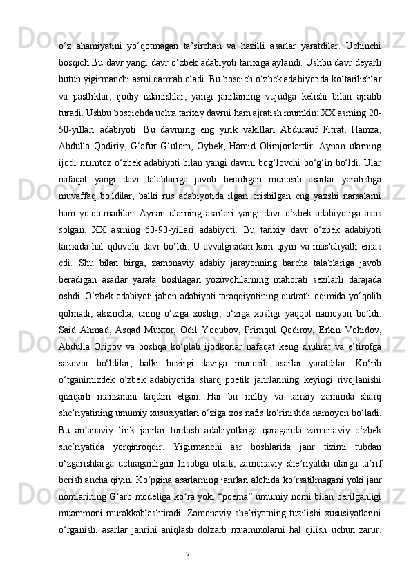 o‘z   ahamiyatini   yo‘qotmagan   ta’sirchan   va   hazilli   asarlar   yaratdilar.   Uchinchi
bosqich Bu davr yangi davr o‘zbek adabiyoti tarixiga aylandi. Ushbu davr deyarli
butun yigirmanchi asrni qamrab oladi. Bu bosqich o‘zbek adabiyotida ko‘tarilishlar
va   pastliklar,   ijodiy   izlanishlar,   yangi   janrlarning   vujudga   kelishi   bilan   ajralib
turadi. Ushbu bosqichda uchta tarixiy davrni ham ajratish mumkin: XX asrning 20-
50-yillari   adabiyoti.   Bu   davrning   eng   yirik   vakillari   Abdurauf   Fitrat,   Hamza,
Abdulla   Qodiriy,   G‘afur   G‘ulom,   Oybek,   Hamid   Olimjonlardir.   Aynan   ularning
ijodi mumtoz o‘zbek adabiyoti bilan yangi  davrni bog‘lovchi bo‘g‘in bo‘ldi. Ular
nafaqat   yangi   davr   talablariga   javob   beradigan   munosib   asarlar   yaratishga
muvaffaq   bo'ldilar,   balki   rus   adabiyotida   ilgari   erishilgan   eng   yaxshi   narsalarni
ham   yo'qotmadilar.   Aynan   ularning   asarlari   yangi   davr   o‘zbek   adabiyotiga   asos
solgan.   XX   asrning   60-90-yillari   adabiyoti.   Bu   tarixiy   davr   o‘zbek   adabiyoti
tarixida   hal   qiluvchi   davr   bo‘ldi.   U   avvalgisidan   kam   qiyin   va   mas'uliyatli   emas
edi.   Shu   bilan   birga,   zamonaviy   adabiy   jarayonning   barcha   talablariga   javob
beradigan   asarlar   yarata   boshlagan   yozuvchilarning   mahorati   sezilarli   darajada
oshdi. O‘zbek adabiyoti jahon adabiyoti taraqqiyotining qudratli oqimida yo‘qolib
qolmadi,   aksincha,   uning   o‘ziga   xosligi,   o‘ziga   xosligi   yaqqol   namoyon   bo‘ldi.
Said   Ahmad,   Asqad   Muxtor,   Odil   Yoqubov,   Primqul   Qodirov,   Erkin   Vohidov,
Abdulla   Oripov   va   boshqa   ko‘plab   ijodkorlar   nafaqat   keng   shuhrat   va   e’tirofga
sazovor   bo‘ldilar,   balki   hozirgi   davrga   munosib   asarlar   yaratdilar.   Ko‘rib
o‘tganimizdek   o‘zbek   adabiyotida   sharq   poetik   janrlarining   keyingi   rivojlanishi
qiziqarli   manzarani   taqdim   etgan.   Har   bir   milliy   va   tarixiy   zaminda   sharq
she’riyatining umumiy xususiyatlari o‘ziga xos nafis ko‘rinishda namoyon bo‘ladi.
Bu   an anaviy   lirik   janrlar   turdosh   adabiyotlarga   qaraganda   zamonaviy   o‘zbekʼ
she riyatida   yorqinroqdir.   Yigirmanchi   asr   boshlarida   janr   tizimi   tubdan	
ʼ
o‘zgarishlarga   uchraganligini   hisobga   olsak,   zamonaviy   she’riyatda   ularga   ta’rif
berish ancha qiyin. Ko pgina asarlarning janrlari alohida ko rsatilmagani yoki janr	
ʻ ʻ
nomlarining G arb modeliga ko ra yoki “poema” umumiy nomi bilan berilganligi	
ʻ ʻ
muammoni   murakkablashtiradi.   Zamonaviy   she’riyatning   tuzilishi   xususiyatlarini
o‘rganish,   asarlar   janrini   aniqlash   dolzarb   muammolarni   hal   qilish   uchun   zarur.
                                                                           9 