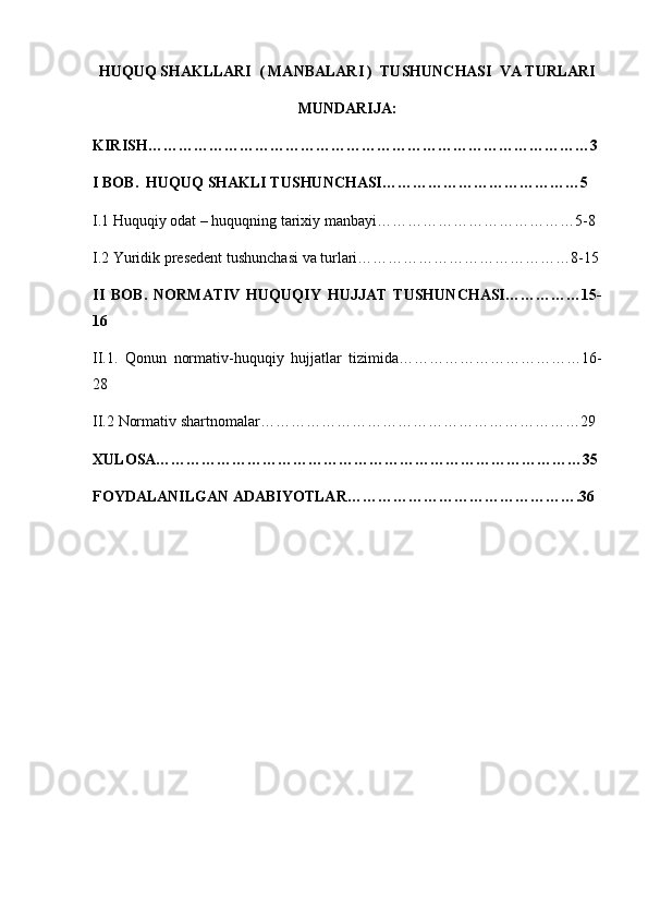 HUQUQ SHAKLLARI  ( MANBALARI )  TUSHUNCHASI  VA TURLARI
MUNDARIJA:
KIRISH……………………………………………………………………………3
I BOB.   HUQUQ SHAKLI TUSHUNCHASI…………………………………5
I.1  Huquqiy odat – huquqning tarixiy manbayi…………………………………5-8
I.2  Yuridik presedent tushunchasi va turlari……………………………………8-15
II   BOB.   NORMATIV   HUQUQIY   HUJJAT   TUSHUNCHASI……………15-
16
II.1.   Qonun   normativ-huquqiy   hujjatlar   tizimid a………………………………16-
28
II.2  Normativ shartnomalar………………………………………………………29
XULOSA…………………………………………………………………………35
FOYDALANILGAN ADABIYOTLAR……………………………………….36