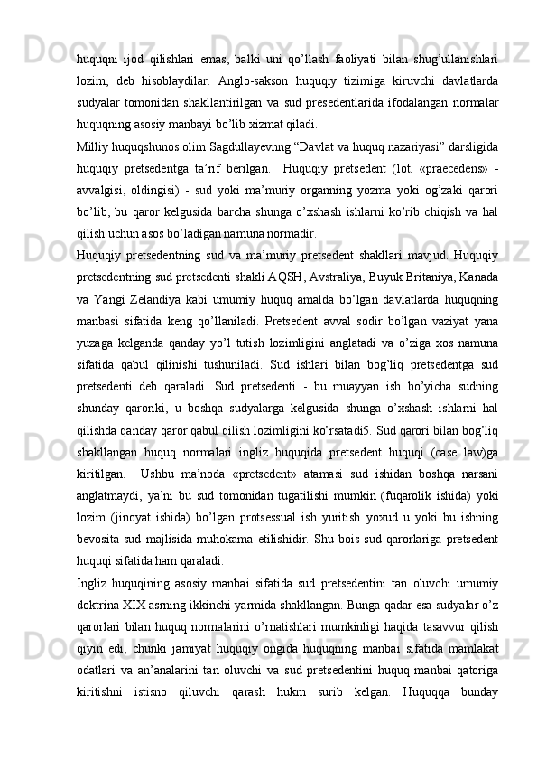huquqni   ijod   qilishlari   emas,   balki   uni   qo’llash   faoliyati   bilan   shug’ullanishlari
lozim,   deb   hisoblaydilar.   Anglo-sakson   huquqiy   tizimiga   kiruvchi   davlatlarda
sudyalar   tomonidan   shakllantirilgan   va   sud   presedentlarida   ifodalangan   norma lar
huquqning asosiy manbayi bo’lib xizmat qiladi.
Milliy huquqshunos olim Sagdullayevnng “Davlat va huquq nazariyasi” darsligida
huquqiy   pretsedentga   ta’rif   berilgan.     Huquqiy   pretsedent   (lot.   «praecedens»   -
avvalgisi,   oldingisi)   -   sud   yoki   ma’muriy   organning   yozma   yoki   og’zaki   qarori
bo’lib,   bu   qaror   kelgusida   barcha   shunga   o’xshash   ishlarni   ko’rib   chiqish   va   hal
qilish uchun asos bo’ladigan namuna normadir.
Huquqiy   pretsedentning   sud   va   ma’muriy   pretsedent   shakllari   mavjud.   Huquqiy
pretsedentning sud pretsedenti shakli AQSH, Avstraliya, Buyuk Britaniya, Kanada
va   Yangi   Zelandiya   kabi   umumiy   huquq   amalda   bo’lgan   davlatlarda   huquqning
manbasi   sifatida   keng   qo’llaniladi.   Pretsedent   avval   sodir   bo’lgan   vaziyat   yana
yuzaga   kelganda   qanday   yo’l   tutish   lozimligini   anglatadi   va   o’ziga   xos   namuna
sifatida   qabul   qilinishi   tushuniladi.   Sud   ishlari   bilan   bog’liq   pretsedentga   sud
pretsedenti   deb   qaraladi.   Sud   pretsedenti   -   bu   muayyan   ish   bo’yicha   sudning
shunday   qaroriki,   u   boshqa   sudyalarga   kelgusida   shunga   o’xshash   ishlarni   hal
qilishda qanday qaror qabul qilish lozimligini ko’rsatadi5. Sud qarori bilan bog’liq
shakllangan   huquq   normalari   ingliz   huquqida   pretsedent   huquqi   (case   law)ga
kiritilgan.     Ushbu   ma’noda   «pretsedent»   atamasi   sud   ishidan   boshqa   narsani
anglatmaydi,   ya’ni   bu   sud   tomonidan   tugatilishi   mumkin   (fuqarolik   ishida)   yoki
lozim   (jinoyat   ishida)   bo’lgan   protsessual   ish   yuritish   yoxud   u   yoki   bu   ishning
bevosita   sud   majlisida   muhokama   etilishidir.   Shu   bois   sud   qarorlariga   pretsedent
huquqi sifatida ham qaraladi.
Ingliz   huquqining   asosiy   manbai   sifatida   sud   pretsedentini   tan   oluvchi   umumiy
doktrina XIX asrning ikkinchi yarmida shakllangan. Bunga qadar esa sudyalar o’z
qarorlari   bilan   huquq   normalarini   o’rnatishlari   mumkinligi   haqida   tasavvur   qilish
qiyin   edi,   chunki   jamiyat   huquqiy   ongida   huquqning   manbai   sifatida   mamlakat
odatlari   va   an’analarini   tan   oluvchi   va   sud   pretsedentini   huquq   manbai   qatoriga
kiritishni   istisno   qiluvchi   qarash   hukm   surib   kelgan.   Huquqqa   bunday