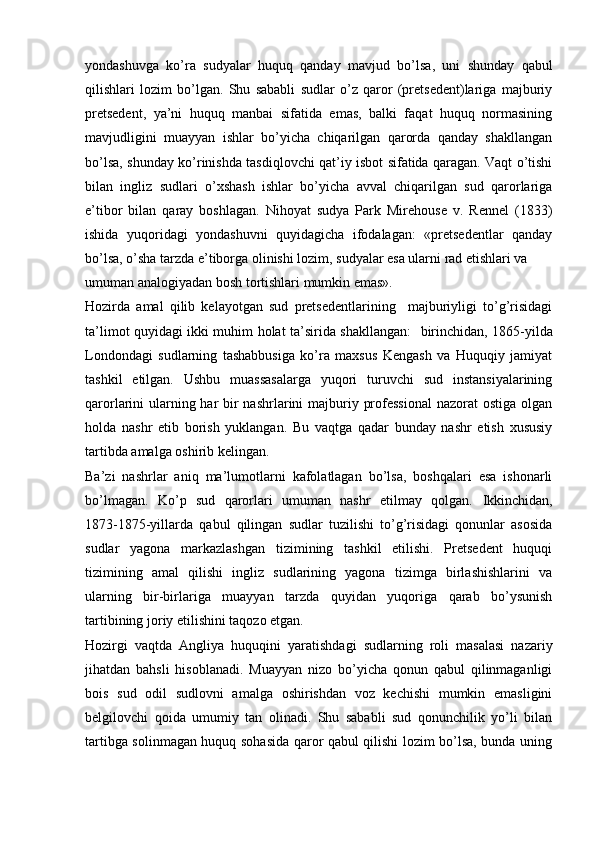 yondashuvga   ko’ra   sudyalar   huquq   qanday   mavjud   bo’lsa,   uni   shunday   qabul
qilishlari   lozim   bo’lgan.   Shu   sababli   sudlar   o’z   qaror   (pretsedent)lariga   majburiy
pretsedent,   ya’ni   huquq   manbai   sifatida   emas,   balki   faqat   huquq   normasining
mavjudligini   muayyan   ishlar   bo’yicha   chiqarilgan   qarorda   qanday   shakllangan
bo’lsa, shunday ko’rinishda tasdiqlovchi qat’iy isbot sifatida qaragan. Vaqt o’tishi
bilan   ingliz   sudlari   o’xshash   ishlar   bo’yicha   avval   chiqarilgan   sud   qarorlariga
e’tibor   bilan   qaray   boshlagan.   Nihoyat   sudya   Park   Mirehouse   v.   Rennel   (1833)
ishida   yuqoridagi   yondashuvni   quyidagicha   ifodalagan:   «pretsedentlar   qanday
bo’lsa, o’sha tarzda e’tiborga olinishi lozim, sudyalar esa ularni rad etishlari va
umuman analogiyadan bosh tortishlari mumkin emas».
Hozirda   amal   qilib   kelayotgan   sud   pretsedentlarining     majburiyligi   to’g’risidagi
ta’limot quyidagi ikki muhim holat ta’sirida shakllangan:    birinchidan,   1865-yilda
Londondagi   sudlarning   tashabbusiga   ko’ra   maxsus   Kengash   va   Huquqiy   jamiyat
tashkil   etilgan.   Ushbu   muassasalarga   yuqori   turuvchi   sud   instansiyalarining
qarorlarini ularning har bir nashrlarini  majburiy professional  nazorat  ostiga olgan
holda   nashr   etib   borish   yuklangan.   Bu   vaqtga   qadar   bunday   nashr   etish   xususiy
tartibda amalga oshirib kelingan.
Ba’zi   nashrlar   aniq   ma’lumotlarni   kafolatlagan   bo’lsa,   boshqalari   esa   ishonarli
bo’lmagan.   Ko’p   sud   qarorlari   umuman   nashr   etilmay   qolgan.   Ikkinchidan,
1873-1875-yillarda   qabul   qilingan   sudlar   tuzilishi   to’g’risidagi   qonunlar   asosida
sudlar   yagona   markazlashgan   tizimining   tashkil   etilishi.   Pretsedent   huquqi
tizimining   amal   qilishi   ingliz   sudlarining   yagona   tizimga   birlashishlarini   va
ularning   bir-birlariga   muayyan   tarzda   quyidan   yuqoriga   qarab   bo’ysunish
tartibining joriy etilishini taqozo etgan.
Hozirgi   vaqtda   Angliya   huquqini   yaratishdagi   sudlarning   roli   masalasi   nazariy
jihatdan   bahsli   hisoblanadi.   Muayyan   nizo   bo’yicha   qonun   qabul   qilinmaganligi
bois   sud   odil   sudlovni   amalga   oshirishdan   voz   kechishi   mumkin   emasligini
belgilovchi   qoida   umumiy   tan   olinadi.   Shu   sababli   sud   qonunchilik   yo’li   bilan
tartibga solinmagan huquq sohasida qaror qabul qilishi lozim bo’lsa, bunda uning