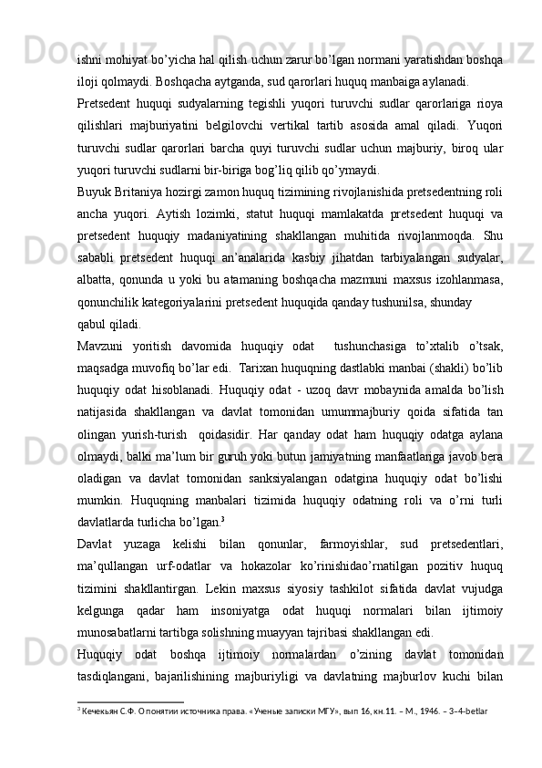 ishni mohiyat bo’yicha hal qilish uchun zarur bo’lgan normani yaratishdan boshqa
iloji qolmaydi. Boshqacha aytganda, sud qarorlari huquq manbaiga aylanadi.
Pretsedent   huquqi   sudyalarning   tegishli   yuqori   turuvchi   sudlar   qarorlariga   rioya
qilishlari   majburiyatini   belgilovchi   vertikal   tartib   asosida   amal   qiladi.   Yuqori
turuvchi   sudlar   qarorlari   barcha   quyi   turuvchi   sudlar   uchun   majburiy,   biroq   ular
yuqori turuvchi sudlarni bir-biriga bog’liq qilib qo’ymaydi.
Buyuk Britaniya hozirgi zamon huquq tizimining rivojlanishida pretsedentning roli
ancha   yuqori.   Aytish   lozimki,   statut   huquqi   mamlakatda   pretsedent   huquqi   va
pretsedent   huquqiy   madaniyatining   shakllangan   muhitida   rivojlanmoqda.   Shu
sababli   pretsedent   huquqi   an’analarida   kasbiy   jihatdan   tarbiyalangan   sudyalar,
albatta,   qonunda   u   yoki   bu   atamaning   boshqacha   mazmuni   maxsus   izohlanmasa,
qonunchilik kategoriyalarini pretsedent huquqida qanday tushunilsa, shunday
qabul qiladi.
Mavzuni   yoritish   davomida   huquqiy   odat     tushunchasiga   to’xtalib   o’tsak,
maqsadga muvofiq bo’lar edi.  Tarixan huquqning dastlabki manbai (shakli) bo’lib
huquqiy   odat   hisoblanadi.   Huquqiy   odat   -   uzoq   davr   mobaynida   amalda   bo’lish
natijasida   shakllangan   va   davlat   tomonidan   umummajburiy   qoida   sifatida   tan
olingan   yurish-turish     qoidasidir.   Har   qanday   odat   ham   huquqiy   odatga   aylana
olmaydi, balki ma’lum bir guruh yoki butun jamiyatning manfaatlariga javob bera
oladigan   va   davlat   tomonidan   sanksiyalangan   odatgina   huquqiy   odat   bo’lishi
mumkin.   Huquqning   manbalari   tizimida   huquqiy   odatning   roli   va   o’rni   turli
davlatlarda turlicha bo’lgan. 3
Davlat   yuzaga   kelishi   bilan   qonunlar,   farmoyishlar,   sud   pretsedentlari,
ma’qullangan   urf-odatlar   va   hokazolar   ko’rinishidao’rnatilgan   pozitiv   huquq
tizimini   shakllantirgan.   Lekin   maxsus   siyosiy   tashkilot   sifatida   davlat   vujudga
kelgunga   qadar   ham   insoniyatga   odat   huquqi   normalari   bilan   ijtimoiy
munosabatlarni tartibga solishning muayyan tajribasi shakllangan edi.
Huquqiy   odat   boshqa   ijtimoiy   normalardan   o’zining   davlat   tomonidan
tasdiqlangani,   bajarilishining   majburiyligi   va   davlatning   majburlov   kuchi   bilan
3
 Кечекьян С.Ф. О понятии источника права. «Ученые записки МГУ», вып 16, кн.11. – М., 1946. – 3–4-betlar