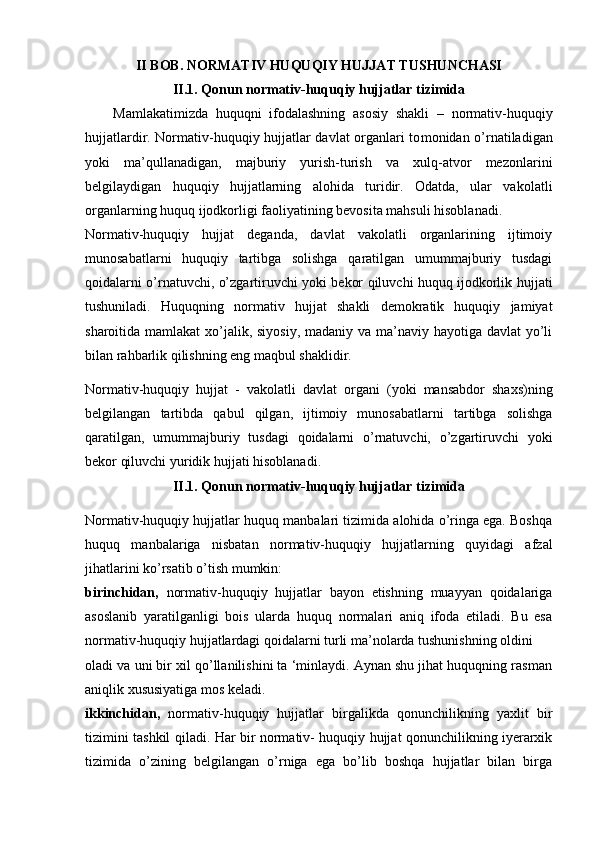 II BOB. NORMATIV HUQUQIY HUJJAT TUSHUNCHASI
II.1.  Qonun normativ-huquqiy hujjatlar tizimid a
Mamlakatimizda   huquqni   ifodalashning   asosiy   shakli   –   normativ-huquqiy
hujjatlardir. Normativ-huquqiy hujjatlar davlat organlari to monidan o’rnatiladigan
yoki   ma’qullanadigan,   majburiy   yurish-turish   va   xulq-atvor   mezonlarini
belgilaydigan   huquqiy   hujjatlarning   alohida   turidir.   Odatda,   ular   va kolatli
organlarning huquq ijodkorligi faoliyatining bevosita mahsuli hisoblanadi.
Normativ-huquqiy   hujjat   deganda,   davlat   vakolatli   organlarining   ijtimoiy
munosabatlarni   huquqiy   tartibga   solishga   qaratilgan   umummajburiy   tusdagi
qoidalarni o’rnatuvchi, o’zgartiruvchi yoki bekor qiluvchi huquq ijodkorlik huj jati
tushuniladi.   Huquqning   normativ   hujjat   shakli   demokratik   huquqiy   jamiyat
sharoitida mamlakat  xo’jalik, siyosiy, madaniy va ma’naviy hayotiga davlat yo’li
bilan rahbarlik qilishning eng maqbul shaklidir.
Normativ-huquqiy   hujjat   -   vakolatli   davlat   organi   (yoki   mansabdor   shaxs)ning
belgilangan   tartibda   qabul   qilgan,   ijtimoiy   munosabatlarni   tartibga   solishga
qaratilgan,   umummajburiy   tusdagi   qoidalarni   o’rnatuvchi,   o’zgartiruvchi   yoki
bekor qiluvchi yuridik hujjati hisoblanadi.
II.1.  Qonun normativ-huquqiy hujjatlar tizimid a
Normativ-huquqiy hujjatlar huquq manbalari tizimida alohida o’ringa ega. Boshqa
huquq   manbalariga   nisbatan   normativ-huquqiy   hujjatlarning   quyidagi   afzal
jihatlarini ko’rsatib o’tish mumkin:
birinchidan,   normativ-huquqiy   hujjatlar   bayon   etishning   muayyan   qoidalariga
asoslanib   yaratilganligi   bois   ularda   huquq   normalari   aniq   ifoda   etiladi.   Bu   esa
normativ-huquqiy hujjatlardagi qoidalarni turli ma’nolarda tushunishning oldini
oladi va uni bir xil qo’llanilishini ta ‘minlaydi. Aynan shu jihat huquqning rasman
aniqlik xususiyatiga mos keladi.
ikkinchidan,   normativ-huquqiy   hujjatlar   birgalikda   qonunchilikning   yaxlit   bir
tizimini tashkil qiladi. Har bir normativ- huquqiy hujjat qonunchilikning iyerarxik
tizimida   o’zining   belgilangan   o’rniga   ega   bo’lib   boshqa   hujjatlar   bilan   birga