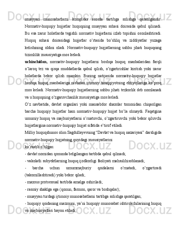 muayyan   munosabatlarni   kompleks   asosda   tartibga   solishga   qaratilgandir.
Normativ-huquqiy   hujjatlar   huquqning   muayyan   sohasi   doirasida   qabul   qilinadi.
Bu  esa  zarur   holatlarda  tegishli   normativ  hujjatlarni   izlab  topishni  osonlashtiradi.
Huquq   sohasi   doirasidagi   hujjatlar   o’rtasida   bo’shliq   va   ziddiyatlar   yuzaga
kelishining   oldini   oladi.   Normativ-huquqiy   hujjatlarning   ushbu   jihati   huquqning
tizimlilik xususiyatiga mos keladi.
uchinchidan,   normativ-huquqiy   hujjatlarni   boshqa   huquq   manbalaridan   farqli
o’laroq   tez   va   qisqa   muddatlarda   qabul   qilish,   o’zgartirishlar   kiritish   yoki   zarur
holatlarda   bekor   qilish   mumkin.   Buning   natijasida   normativ-huquqiy   hujjatlar
boshqa   huquq   manbalariga   nisbatan   ijtimoiy   taraqqiyotning   ehtiyojlariga   ko’proq
mos  keladi. Normativ-huquqiy  hujjatlarning  ushbu  jihati  tezkorlik deb  nomlanadi
va u huquqning o’zgaruvchanlik xususiyatiga mos keladi.
O’z   navbatida,   davlat   organlari   yoki   mansabdor   shaxslar   tomonidan   chiqarilgan
barcha   huquqiy   hujjatlar   ham   normativ-huquqiy   hujjat   bo’la   olmaydi.   Faqatgina
umumiy huquq va majburiyatlarni o’rnatuvchi, o’zgartiruvchi yoki bekor qiluvchi
hujjatlargina normativ-huquqiy hujjat sifatida e’tirof etiladi.
Milliy huquqshunos olim Sagdullayevning “Davlat va huquq nazariyasi” darsligida
normativ-huquqiy hujjatning quyidagi xususiyatlarini
ko’rsatib o’tilgan:
- davlat nomidan qonunda belgilangan tartibda qabul qilinadi;
- vakolatli subyektlarning huquq ijodkorligi faoliyati mahsulihisoblanadi;
-   barcha   uchun   umummajburiy   qoidalarni   o’rnatadi,   o’zgartiradi
(takomillashtiradi) yoki bekor qiladi;
- maxsus protsessual tartibda amalga oshiriladi;
- rasmiy shaklga ega (qonun, farmon, qaror va boshqalar);
- muayyan turdagi ijtimoiy munosabatlarni tartibga solishga qaratilgan;
- huquqiy qoidaning mazmuni, ya’ni huquqiy munosabat ishtirokchilarining huquq
va majburiyatlari bayon etiladi;