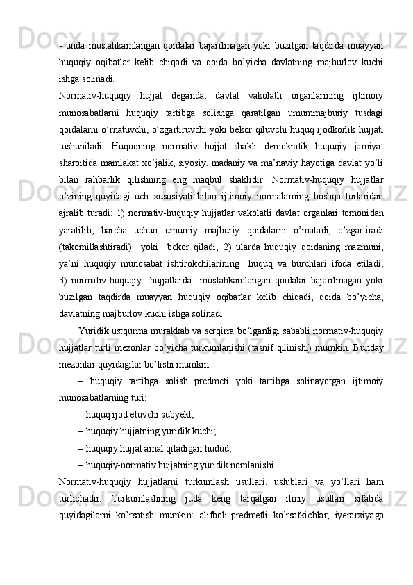 -   unda   mustahkamlangan   qoidalar   bajarilmagan   yoki   buzilgan   taqdirda   muayyan
huquqiy   oqibatlar   kelib   chiqadi   va   qoida   bo’yicha   davlatning   majburlov   kuchi
ishga solinadi.
Normativ-huquqiy   hujjat   deganda,   davlat   vakolatli   organlarining   ijtimoiy
munosabatlarni   huquqiy   tartibga   solishga   qaratilgan   umummajburiy   tusdagi
qoidalarni o’rnatuvchi, o’zgartiruvchi yoki bekor qiluvchi huquq ijodkorlik huj jati
tushuniladi.   Huquqning   normativ   hujjat   shakli   demokratik   huquqiy   jamiyat
sharoitida mamlakat  xo’jalik, siyosiy, madaniy va ma’naviy hayotiga davlat yo’li
bilan   rahbarlik   qilishning   eng   maqbul   shaklidir.   Normativ-huquqiy   hujjatlar
o’zining   quyidagi   uch   xususiyati   bilan   ijtimoiy   normalarning   boshqa   turlaridan
ajralib   turadi:   1)   normativ-huquqiy   hujjatlar   vakolatli   davlat   organlari   tomoni dan
yaratilib,   barcha   uchun   umumiy   majburiy   qoidalarni   o’rnatadi,   o’zgartiradi
(takomillashtiradi)     yoki     bekor   qiladi;   2)   ularda   huquqiy   qoidaning   mazmuni,
ya’ni   huquqiy   munosabat   ishtirokchilarining     huquq   va   burchlari   ifoda   etiladi;
3)   normativ-huquqiy     hujjatlarda     mustahkamlangan   qoidalar   bajarilmagan   yoki
buzilgan   taqdirda   muayyan   huquqiy   oqibatlar   kelib   chiqadi,   qoida   bo’yicha,
davlatning majburlov kuchi ishga solinadi.
Yuridik ustqurma murakkab va serqirra bo’lganligi sababli normativ-huquqiy
hujjatlar  turli  mezonlar bo’yicha turkumlanishi  (tasnif  qilinishi) mum kin. Bunday
mezonlar quyidagilar bo’lishi mumkin:
–   huquqiy   tartibga   solish   predmeti   yoki   tartibga   solinayotgan   ijtimoiy
munosabatlarning turi;
– huquq ijod etuvchi subyekt;
– huquqiy hujjatning yuridik kuchi;
– huquqiy hujjat amal qiladigan hudud;
– huquqiy-normativ hujjatning yuridik nomlanishi.
Normativ-huquqiy   hujjatlarni   turkumlash   usullari,   uslublari   va   yo’llari   ham
turlichadir.   Turkumlashning   juda   keng   tarqalgan   ilmiy   usullari   sifatida
quyidagilarni   ko’rsatish   mumkin:   alifboli-predmetli   ko’rsatkichlar;   iyerarxiya ga