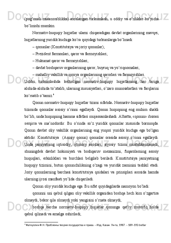 (pog’onali   mutanosiblikka)   asoslangan   turkumlash,   u   oddiy   va   o’nliklar   bo’yicha
bo’linishi mumkin.
Normativ-huquqiy hujjatlar  ularni  chiqaradigan davlat  organlarining mavqei,
hujjatlarning yuridik kuchiga ko’ra quyidagi turkumlarga bo’linadi:
– qonunlar (Konstitutsiya va joriy qonunlar);
– Prezident farmonlari, qaror va farmoyishlari;
– Hukumat qaror va farmoyishlari;
– davlat boshqaruv organlarining qaror, buyruq va yo’riqnomalari;
– mahalliy vakillik va ijroiya organlarining qarorlari va farmoyishlari.
Ushbu   turkumlashda   keltirilgan   normativ-huquqiy   hujjatlarning   har   bi riga
alohida-alohida to’xtalib, ularning xususiyatlari, o’zaro munosabatlari va farqlarini
ko’rsatib o’tamiz. 4
Qonun normativ-huquqiy hujjatlar tizimi sifatida .  Normativ-huquqiy hujjatlar
tizimida   qonunlar   asosiy   o’rinni   egallaydi.   Qonun   huquqning   eng   muhim   shakli
bo’lib, unda huquqning hamma sifatlari mujassamlashadi. Al batta, «qonun» iborasi
serqirra   va   ma’nodordir.   Bu   o’rinda   so’z   yuridik   qonun lar   xususida   bormoqda.
Qonun   davlat   oliy   vakillik   organlarining   eng   yuqori   yuridik   kuchga   ega   bo’lgan
aktidir.   Konstitutsiya     (Asosiy   qonun)   qonunlar   orasida   asosiy   o’rinni   egallaydi.
Unda   jamiyatning   iqtisodiy,   ijtimoiy   asoslari,   siyosiy   tizimi   mustahkamlanadi,
shuningdek   davlat   hokimiyati   va   boshqaruv   mexanizmi,   fuqarolarning   asosiy
huquqlari,   erkinliklari   va   burchlari   belgilab   beriladi.   Konstitutsiya   jamiyatning
huquqiy  tizimini,  butun   qonunchilikning  o’zagi   va   yuridik  zaminini   tashkil   etadi.
Joriy   qonunlarning   barchasi   konsti tutsiya   qoidalari   va   prinsiplari   asosida   hamda
ularning ijrosi manfaati yo’lida chiqariladi.
Qonun oliy yuridik kuchga ega. Bu sifat quyidagilarda namoyon bo’ladi:
qonunni uni qabul qilgan oliy vakillik organidan boshqa hech kim o’zgartira
olmaydi, bekor qila olmaydi yoki yangisini o’rnata olmaydi;
boshqa   barcha   normativ-huquqiy   hujjatlar   qonunga   qat’iy   muvofiq   holda
qabul qilinadi va amalga oshiriladi;
4
 Фаткуллин Ф.Н. Проблемы теории государства и права. – Изд. Казан. Ун-та, 1987. – 189–192-betlar 