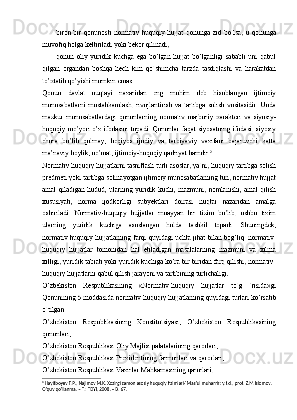 biron-bir   qonunosti   normativ-huquqiy   hujjat   qonunga   zid   bo’lsa,   u   qo nunga
muvofiq holga keltiriladi yoki bekor qilinadi;
qonun   oliy   yuridik   kuchga   ega   bo’lgan   hujjat   bo’lganligi   sababli   uni   qabul
qilgan   organdan   boshqa   hech   kim   qo’shimcha   tarzda   tasdiqlashi   va   harakatdan
to’xtatib qo’yishi mumkin emas.
Qonun   davlat   nuqtayi   nazaridan   eng   muhim   deb   hisoblangan   ijtimoiy
munosabatlarni   mustahkamlash,   rivojlantirish   va   tartibga   solish   vositasidir.   Unda
mazkur   munosabatlardagi   qonunlarning   normativ   majburiy   xarakteri   va   siyosiy-
huquqiy   me’yori   o’z   ifodasini   topadi.   Qonunlar   faqat   siyosatning   ifodasi,   siyosiy
chora   bo’lib   qolmay,   beqiyos   ijodiy   va   tarbiyaviy   vazifani   bajaruvchi   katta
ma’naviy boylik, ne’mat, ijtimoiy-huquqiy qadriyat hamdir. 5
Normativ-huquqiy hujjatlarni tasniflash turli asoslar, ya’ni, huquqiy tartibga solish
predmeti yoki tartibga solinayotgan ijtimoiy munosabatlarning turi, normativ hujjat
amal   qiladigan   hudud,   ularning   yuridik   kuchi,   mazmuni,   nomlanishi,   amal   qilish
xususiyati,   norma   ijodkorligi   subyektlari   doirasi   nuqtai   nazaridan   amalga
oshiriladi.   Normativ-huquqiy   hujjatlar   muayyan   bir   tizim   bo’lib,   ushbu   tizim
ularning   yuridik   kuchiga   asoslangan   holda   tashkil   topadi.   Shuningdek,
normativ-huquqiy hujjatlarning farqi quyidagi uchta jihat bilan bog’liq: normativ-
huquqiy   hujjatlar   tomonidan   hal   etiladigan   masalalarning   mazmuni   va   xilma
xilligi; yuridik tabiati yoki yuridik kuchiga ko’ra bir-biridan farq qilishi; normativ-
huquqiy hujjatlarni qabul qilish jarayoni va tartibining turlichaligi.
O’zbekiston   Respublikasining   «Normativ-huquqiy   hujjatlar   to’g   ‘risida»gi
Qonunining 5-moddasida  normativ-huquqiy hujjatlarning quyidagi turlari  ko’rsatib
o’tilgan:
O’zbekiston   Respublikasining   Konstitutsiyasi;   O’zbekiston   Respublikasining
qonunlari;
O’zbekiston Respublikasi Oliy Majlisi palatalarining qarorlari;
O’zbekiston Respublikasi Prezidentining farmonlari va qarorlari;
O’zbekiston Respublikasi Vazirlar Mahkamasining qarorlari;
5
 Hayitboyev F.P., Najimov M.K. Xozirgi zamon asosiy huquqiy tizimlari/ Mas’ul muharrir: y.f.d., prof. Z.M.Islomov. 
O’quv qo’llanma. – T.: TDYI, 2008. – B. 67. 